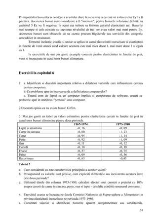 74
Pt majoritatea bunurilor o crestere a venitului duce la o crestere a cererii iar valoarea lui Ey va fi
pozitiva. Asemenea bunuri sunt considerate a fi "normale". pentru bunurile inferioare definite in
capitolul 5 Ey va fi negativa. In acest caz trebuie sa folosim calculul elasticitatii arc. Bunurile
mai scumpe si cele asociate cu cresterea niveluilui de trai vor avea valori mai mari pentru Ey.
Asemenea bunuri sunt obiectele de uz caznic precum frigiderele sau serviciile din categoria
concediilor in strainatate.
Termenii inelastic, elastic si unitar se aplica in cazul elasticitatii incrucisate si elasticitatii
in functie de venit atunci cand valoare acestora este mai mica decat 1, mai mare decat 1 si egala
cu 1.
In exercitiile de mai jos gasiti exemple concrete pentru elasticitatea in functie de pret,
venit si incrucisata in cazul unor bunuri alimentare.
Exercitii la capitolul 6
1. a. Identificati si discutati importanta relativa a difertelor variabile care influenteaza cererea
pentru computere.
b. Ce probleme apar in incercarea de a defini piata computerelor?
c. Tinand cont de faptul ca un computer implica si cumpararea de software, aratati ce
probleme apar in stabilirea "pretului" unui computer.
2.Discutati opinia ca nu exista bunuri Giffen.
3. Mai jos gasiti un tabel cu valori estimative pentru elasticitatea cererii in functie de pret in
cazul unor bunuri alimentare pentru doua perioade.
1967-1974 1973-1980
Lapte sismantana -0, 16 -0, 09
Carne in carcasa -0, 60 -1, 23
Carne -0, 95 -1, 14
Peste -0, 92 -1, 09
Oua -0, 11 -0, 12
Cartofi -0, 18 -0, 18
Fructe -0, 57 -0, 75
Paine -0, 09 -0, 56
Racoritoare -0, 63 -0,43
Tabelul 2
a. Care considerati ca este caracteristica principala a acestor valori?
b. Presupunand ca valorile sunt precise, cum explicati diferentele sau inexistenta acestora intre
cele doua perioade?
c. Utilizand datele din coloana 1973-1980, calculati efectul unei cresteri a pretului cu 10%
asupra cererii de carne in carcasa, peste, oua si lapte - celelalte conditii ramanand constante.
4. Exercitiul acesta se bazeaza pe datele Comisiei Nationale de Supraveghere a Alimentatiei in
privinta elasticitatii incrucisate pe perioada 1973-1980.
a. Comentati valorile si identificati bunurile aparent complementare sau substituibile.
 