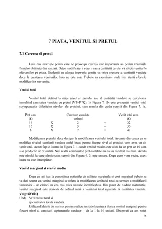 76
7 PIATA, VENITUL SI PRETUL
7.1 Cererea si pretul
Unul din motivele pentru care ne preocupa cererea este importanta sa pentru veniturile
firmelor obtinute din vanzari. Orice modificare a cererii sau a cantitatii cerute va afecta veniturile
ofertantilor pe piata. Studentii au adesea impresia gresita ca orice crestere a cantitatii vandute
duce la cresterea veniturilor. Insa nu este asa. Trebuie sa examinam mult mai atenti efectele
modificarilor survenite.
Venitul total
Venitul total obtinut la orice nivel al pretului sau al cantitatii vandute se calculeaza
inmultind cantitatea vanduta cu pretul (VT=P*Q). In Figura 7. 1b. este prezentat venitul total
corespunzator diferitelor niveluri ale pretului, care rezulta din curba cererii din Figura 7. 1a.
Pret u.m.
(£)
Cantitate vandute
unitati
Venit total u.m.
(£)
16 X 2 = 32
10 X 5 = 50
6 X 7 = 42
Modificarea pretului duce desigur la modificarea venitului total. Aceasta din cauza ca se
modifica nivelul cantitatii vandute astfel incat pentru fiecare nivel al pretului vom avea un alt
venit total. Acest fapt e ilustrat in Figura 7. 1. unde venitul maxim este atins la un pret de 10 u.m.
si o productie de 5 unitati. Nici o alta combinatie pret-cantitate nu da un rezultat mai bun. Acesta
este nivelul la care elasticitatea cererii din Figura 6. 3. este unitara. Dupa cum vom vedea, acest
lucru nu este intamplator.
Venitul marginal si venitul mediu
Dupa ce ati luat la cunostiinta notiunile de utilitate marginala si cost marginal trebuie sa
va dati seama ca venitul marginal se refera la modificarea venitului total ca urmare a modificarii
vanzarilor - de obicei cu cea mai mica unitate identificabila. Din punct de vedere matematic,
venitul marginal este derivata de ordinul intai a venitului total raportata la cantitatea vanduta:
Vmg=δVt/δQ
Unde Vt=venitul total si
q=cantitatea totala vanduta.
Utilizand datele de mai sus putem realiza un tabel pentru a ilustra venitul marginal pentru
fiecare nivel al cantitatii saptamanale vandute - de la 1 la 10 unitati. Observati ca am notat
 