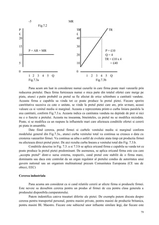 79
-5 MR
Fig.7.2
P TR TR
£ £
20 40
15 30
P = AR = MR P = £10
10 20 Q = 4
TR = £10 x 4
5 10 = £40
0 0
1 2 3 4 5 Q 1 2 3 4 5 Q
Fig.7.3a Fig.7.3b
Pana acum am luat in considerare numai cazurile in care firma poate mari vanzarile prin
reducerea pretului. Daca firma furnizeaza numai o mica parte din totalul ofertei care merge pe
piata, atunci e putin probabil ca pretul sa fie afectat de orice schimbare a cantitatii vandute.
Aceasta firma e capabila sa vinda tot ce poate produce la pretul pietei. Fiecare sporire
canrititativa sucesiva cu cate o unitate, se vinde la pretul pietei care are, prin urmare, aceasi
valoare ca si venitul mediu si marginal. Aceasta e reprezentata printr-o curba liniara paralela la
axa cantitatii, conform Fig.7.3.a. Aceasta indica ca cantitatea vanduta nu depinde de pret si nici
nu e o functie a pretului. Aceasta nu inseamna, bineinteles, ca pretul nu se modifica niciodata.
Poate, si se modifica ca un raspuns la influentele mari care afecteaza conditiile ofertei si cererii
pe piata in ansamblu.
Date fiind cererea, pretul firmei si curbele venitului mediu si marginal conform
modelului general din Fig.7.3a., atunci curba venitului total va continua sa creasca o data cu
cresterea vanzarilor firmei. Va continua sa aiba o astfel de evolutie atata timp cat productia firmei
nu afecteaza direct pretul pietei. De aici rezulta curba lineara a venitului total din Fig. 7.3.b.
Conditiile descrise in Fig. 7.3. a si 7.3.b se aplica oricand firma e capabila sa vanda tot ce
poate produce la pretul pietei predominant. De asemenea, se aplica oricand firma este cea care
„accepta pretul“ dintr-o sursa externa, respectiv, cand pretul este stabilit de o firma mare,
dominanta sau daca este controlat da un organ regulator al pretului condus de autoritatea unui
guvern national sau un organism multinational precum Comunitatea Europeana (CE sau de
obicei, EEC)
Cererea industriala
Pana acuma am considerat ca si cand relatiile cererii ar afecte firma si produsele firmei.
Este nevoie sa deosebim cererea pentru un produs al firmei de cea pentru clasa generala a
produsului disponibila cumparatorului.
Putem indentifica cateva trasaturi diferite ale pietei. De exemplu putem discuta despre
cererea pentru transportul personal, pentru masini private, pentru masini de productie britanica,
pentru masini BL Maestro. Fiecare este subiectul unor influente similare largi, dar fiecare este
 
