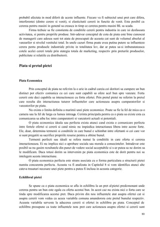 80
probabil afectata in mod diferit de aceste influente. Fiecare va fi subiectul unui pret care difera,
interferentei (dintre cerere si venit), si elasticitatii cererii in functie de venit. Esta posibil ca
cererea pentru masini in general sa creasca in timp ce cererea pentru masini BL sa scada.
Firma trebuie sa fie constienta de conditiile cererii pentru industria in care isi desfasoara
activitatea, si pentru propriile produse. Intr-adevar conceptul de cota de piata este bine cunoscut
de managerii care adesea sunt tot atata de preocupati de aceasta cat sunt de volumul absolut al
vanzarilor si nivelul venitului total. In unele cazuri firma poate avea putina putere sa influenteze
cerera pentu produsele industriale privite in totalitatea lor, dar ar putea sa-si imbunatateasca
cotele acelei cereri totale prin stategia totala de marketing, respectiv prin preturile produselor,
publicitate si relatiile cu distribuitorii.
Piata si pretul pietei
Piata Economica
Prin conceptul de piata ne referim la o arie in cadrul careia cei doritori sa cumpere un bun
distinct pot efectiv comunica cu cei care sunt capabili sa ofere acel bun spre vanzare. Forta
cererii este deci capabila sa interactioneze cu forta ofertei. Prin pretul pietei ne referim la pretul
care rezulta din interactiunea tuturor influentelor care actioneaza asupra cumparatorilor si
vanzatorilor pe piata.
Nu exista o limita definita a marimii unei piete economice. Poate sa fie la fel de mica ca o
camera sau la fel de larga ca lumea intreaga. Cerinta principala pentru ca o piata sa existe esta ca
comunicarea sa aiba loc intre cumparatorii si vanzatorii actuali si potentiali.
O piata economica ideala sau perfecta exista atunci cand exista o comunicare perfecta
intre fortele ofertei si cererii si cand nimic nu impiedica interactiunea libera intre aceste forte.
Ele, doar, determina termenii si conditiile in care bunul e schimbat intre ofertanti si cei care vor
si sunt pregatiti sa sacrifice propriile resurse pentru a obtine bunul.
Termenii perfecti sau ideali se refera numai la conditiile in care oferta si cererea
interactioneaza. Ei nu implica nici o aprobare sociala sau morala a consecintelor. Intradevar este
posibil sa nu gasim rezultatele din punct de vedere social acceptabile si s-ar putea sa ne dorim sa
le modificam. Daca totusi dorim sa intervenim pe piata economica este de dorit pentru noi sa
intelegem acesta interactiune.
O piata economica perfecta este strans asociata cu o forma particulara a structurii pietei
numita concurenta perfecta. Aceasta va fi analizata in Capitolul 8 si vom identifica atunci alte
cateva trasaturi necesare unei piete pentru a putea fi inclusa in aceasta categorie.
Echilibrul pietei
Se spune ca o piata economica se afla in echilibru la un pret al pietei predomonant unde
cererea pentru un bun este egala cu oferta acestui bun. In acest caz nu exista nici o forta care se
tinda spre modificarea acestui pret. Daca privim din nou influentele atat asupra ofertei cat si
asupra cererii vom vedea ca aceea variabila comuna amandorora este pretul bunului respectiv.
Aceasta variabila serveste la aducerea cererii si ofertei in echilibru pe piata. Conceptul de
echilibru presupune ca toate influentele non- pret care actioneaza asupra ofertei si cererii sunt
 