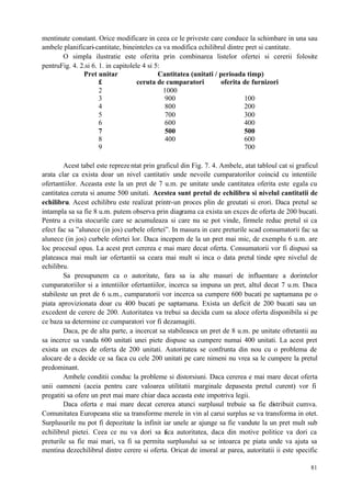 81
mentinute constant. Orice modificare in ceea ce le priveste care conduce la schimbare in una sau
ambele planificari-cantitate, bineinteles ca va modifica echilibrul dintre pret si cantitate.
O simpla ilustratie este oferita prin combinarea listelor ofertei si cererii folosite
pentruFig. 4. 2.si 6. 1. in capitolele 4 si 5:
Cantitatea (unitati / perioada timp)Pret unitar
£ ceruta de cumparatori oferita de furnizori
2 1000
3 900 100
4 800 200
5 700 300
6 600 400
7 500 500
8 400 600
9 700
Acest tabel este reprezentat prin graficul din Fig. 7. 4. Ambele, atat tabloul cat si graficul
arata clar ca exista doar un nivel cantitativ unde nevoile cumparatorilor coincid cu intentiile
ofertantiilor. Aceasta este la un pret de 7 u.m. pe unitate unde cantitatea oferita este egala cu
cantitatea ceruta si anume 500 unitati. Acestea sunt pretul de echilibru si nivelul cantitatii de
echilibru. Acest echilibru este realizat printr-un proces plin de greutati si erori. Daca pretul se
intampla sa sa fie 8 u.m. putem observa prin diagrama ca exista un exces de oferta de 200 bucati.
Pentru a evita stocurile care se acumuleaza si care nu se pot vinde, firmele reduc pretul si ca
efect fac sa ”alunece (in jos) curbele ofertei”. In masura in care preturile scad consumatorii fac sa
alunece (in jos) curbele ofertei lor. Daca incepem de la un pret mai mic, de exemplu 6 u.m. are
loc procesul opus. La acest pret cererea e mai mare decat oferta. Consumatorii vor fi dispusi sa
plateasca mai mult iar ofertantii sa ceara mai mult si inca o data pretul tinde spre nivelul de
echilibru.
Sa presupunem ca o autoritate, fara sa ia alte masuri de influentare a dorintelor
cumparatoriilor si a intentiilor ofertantiilor, incerca sa impuna un pret, altul decat 7 u.m. Daca
stabileste un pret de 6 u.m., cumparatorii vor incerca sa cumpere 600 bucati pe saptamana pe o
piata aprovizionata doar cu 400 bucati pe saptamana. Exista un deficit de 200 bucati sau un
excedent de cerere de 200. Autoritatea va trebui sa decida cum sa aloce oferta disponibila si pe
ce baza sa determine ce cumparatori vor fi dezamagiti.
Daca, pe de alta parte, a incercat sa stabileasca un pret de 8 u.m. pe unitate ofretantii au
sa incerce sa vanda 600 unitati unei piete dispuse sa cumpere numai 400 unitati. La acest pret
exista un exces de oferta de 200 unitati. Autoritatea se confrunta din nou cu o problema de
alocare de a decide ce sa faca cu cele 200 unitati pe care nimeni nu vrea sa le cumpere la pretul
predominant.
Ambele conditii conduc la probleme si distorsiuni. Daca cererea e mai mare decat oferta
unii oamneni (aceia pentru care valoarea utilitatii marginale depasesta pretul curent) vor fi
pregatiti sa ofere un pret mai mare chiar daca aceasta este impotriva legii.
Daca oferta e mai mare decat cererea atunci surplusul trebuie sa fie distribuit cumva.
Comunitatea Europeana stie sa transforme merele in vin al carui surplus se va transforma in otet.
Surplusurile nu pot fi depozitate la infinit iar unele ar ajunge sa fie vandute la un pret mult sub
echilibrul pietei. Ceea ce nu va dori sa faca autoritatea, daca din motive politice va dori ca
preturile sa fie mai mari, va fi sa permita surplusului sa se intoarca pe piata unde va ajuta sa
mentina dezechilibrul dintre cerere si oferta. Oricat de imoral ar parea, autoritatii ii este specific
 