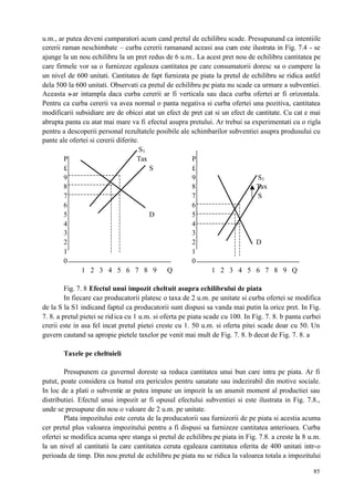 85
u.m., ar putea deveni cumparatori acum cand pretul de echilibru scade. Presupunand ca intentiile
cererii raman neschimbate – curba cererii ramanand aceasi asa cum este ilustrata in Fig. 7.4 - se
ajunge la un nou echilibru la un pret redus de 6 u.m.. La acest pret nou de echilibru cantitatea pe
care firmele vor sa o furnizeze egaleaza cantitatea pe care consumatorii doresc sa o cumpere la
un nivel de 600 unitati. Cantitatea de fapt furnizata pe piata la pretul de echilibru se ridica astfel
dela 500 la 600 unitati. Observati ca pretul de echilibru pe piata nu scade ca urmare a subventiei.
Aceasta s-ar intampla daca curba cererii ar fi verticala sau daca curba ofertei ar fi orizontala.
Pentru ca curba cererii va avea normal o panta negativa si curba ofertei una pozitiva, cantitatea
modificarii subsidiare are de obicei atat un efect de pret cat si un efect de cantitate. Cu cat e mai
abrupta panta cu atat mai mare va fi efectul asupra pretului. Ar trebui sa experimentati cu o rigla
pentru a descoperii personal rezultatele posibile ale schimbarilor subventiei asupra produsului cu
pante ale ofertei si cererii diferite.
S1
P Tax P
£ S £
9 9 S1
8 8 Tax
7 7 S
6 6
5 D 5
4 4
3 3
2 2 D
1 1
0 0
1 2 3 4 5 6 7 8 9 Q 1 2 3 4 5 6 7 8 9 Q
Fig. 7. 8 Efectul unui impozit cheltuit asupra echilibrului de piata
In fiecare caz producatorii platesc o taxa de 2 u.m. pe unitate si curba ofertei se modifica
de la S la S1 indicand faptul ca producatorii sunt dispusi sa vanda mai putin la orice pret. In Fig.
7. 8. a pretul pietei se ridica cu 1 u.m. si oferta pe piata scade cu 100. In Fig. 7. 8. b panta curbei
crerii este in asa fel incat pretul pietei creste cu 1. 50 u.m. si oferta pitei scade doar cu 50. Un
guvern cautand sa apropie pietele taxelor pe venit mai mult de Fig. 7. 8. b decat de Fig. 7. 8. a
Taxele pe cheltuieli
Presupunem ca guvernul doreste sa reduca cantitatea unui bun care intra pe piata. Ar fi
putut, poate considera ca bunul era periculos pentru sanatate sau indezirabil din motive sociale.
In loc de a plati o subventie ar putea impune un impozit la un anumit moment al productiei sau
distributiei. Efectul unui impozit ar fi opusul efectului subventiei si este ilustrata in Fig. 7.8.,
unde se presupune din nou o valoare de 2 u.m. pe unitate.
Plata impozitului este ceruta de la producatorii sau furnizorii de pe piata si acestia acuma
cer pretul plus valoarea impozitului pentru a fi dispusi sa furnizeze cantitatea anterioara. Curba
ofertei se modifica acuma spre stanga si pretul de echilibru pe piata in Fig. 7.8. a creste la 8 u.m.
la un nivel al cantitatii la care cantitatea ceruta egaleaza cantitatea oferita de 400 unitati intr-o
perioada de timp. Din nou pretul de echilibru pe piata nu se ridica la valoarea totala a impozitului
 