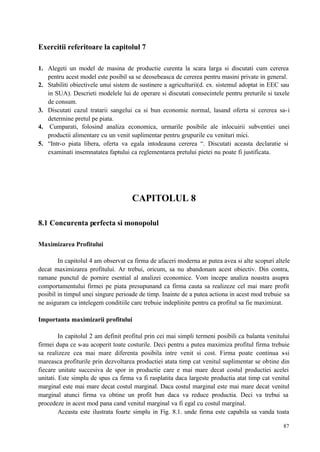 87
Exercitii referitoare la capitolul 7
1. Alegeti un model de masina de productie curenta la scara larga si discutati cum cererea
pentru acest model este posibil sa se deosebeasca de cererea pentru masini private in general.
2. Stabiliti obiectivele unui sistem de sustinere a agriculturii(d. ex. sistemul adoptat in EEC sau
in SUA). Descrieti modelele lui de operare si discutati consecintele pentru preturile si taxele
de consum.
3. Discutati cazul tratarii sangelui ca si bun economic normal, lasand oferta si cererea sa-i
determine pretul pe piata.
4. Cumparati, folosind analiza economica, urmarile posibile ale inlocuirii subventiei unei
productii alimentare cu un venit suplimentar pentru grupurile cu venituri mici.
5. “Intr-o piata libera, oferta va egala intodeauna cererea “. Discutati aceasta declaratie si
examinati insemnatatea faptului ca reglementarea pretului pietei nu poate fi justificata.
CAPITOLUL 8
8.1 Concurenta perfecta si monopolul
Maximizarea Profitului
In capitolul 4 am observat ca firma de afaceri moderna ar putea avea si alte scopuri altele
decat maximizarea profitului. Ar trebui, oricum, sa nu abandonam acest obiectiv. Din contra,
ramane punctul de pornire esential al analizei economice. Vom incepe analiza noastra asupra
comportamentului firmei pe piata presupunand ca firma cauta sa realizeze cel mai mare profit
posibil in timpul unei singure perioade de timp. Inainte de a putea actiona in acest mod trebuie sa
ne asiguram ca intelegem conditiile care trebuie indeplinite pentru ca profitul sa fie maximizat.
Importanta maximizarii profitului
In capitolul 2 am definit profitul prin cei mai simpli termeni posibili ca balanta venitului
firmei dupa ce s-au acoperit toate costurile. Deci pentru a putea maximiza profitul firma trebuie
sa realizeze cea mai mare diferenta posibila intre venit si cost. Firma poate continua s-si
mareasca profiturile prin dezvoltarea productiei atata timp cat venitul suplimentar se obtine din
fiecare unitate succesiva de spor in productie care e mai mare decat costul productiei acelei
unitati. Este simplu de spus ca firma va fi rasplatita daca largeste productia atat timp cat venitul
marginal este mai mare decat costul marginal. Daca costul marginal este mai mare decat venitul
marginal atunci firma va obtine un profit bun daca va reduce productia. Deci va trebui sa
procedeze in acest mod pana cand venitul marginal va fi egal cu costul marginal.
Aceasta este ilustrata foarte simplu in Fig. 8.1. unde firma este capabila sa vanda toata
 