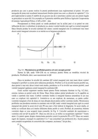 88
productia pe care o poate realiza la pretul predominant (sau reglementat) al pietei. Un pret
neregulat de piata este rezultatul interactiunii fortelor pietei asa cum s-a descris in capitolul 7. Un
pret reglementat ar putea fi stabilit de un guvern sau de o autoritate a pietei care are putere legala
sa procedeze in acest fel: Un exemplu ar fi preturile stabillite prin Politica Agricola Cooperatista
(Common Agricultural Policy, CAP) a EEC –ului.
Presupunand ca firma poate sa vanda produsul sau la acelas pret si ca pretul nu este
influentat de nici o schimbare in productia sa, atunci venitul mediu este egal cu venitul marginal.
Daca firmele produc la nivelul cantitatii Q1 atunci venitul marginal este in continuare mai mare
decat costul marginal crescator si se merita sa se largeasca productia.
P MC
P0 AR = MR = D
Q1 Q0 Q2 Q
Fig. 8.1. Maximizarea profitului pentru cel care accepta pretul
Numai la Q0, unde VM=CM nu se renteaza pentru firma sa modifice nivelul de
productie. Profiturile, deci, sunt maximizate la Q0
Daca se produce la nivelul de cantitate Q2 costul marginal este mai mare decat venitul
marginal si profitul va creste prin reducerea productie. Profitul va fi la nivelul maxim posibil sau,
daca pretul e mai mic decat costul total mediu, pierderea va fi la nivelul sau minim posibil, cand
venitul marginal egaleaza costul marginal la cantitatea Q0.
Exact acelasi argument mntine bunul pentru firma insituatia ilustrata in Fig. 8.2.Aici,
cererea variaza cu pretul cerut de firma. Daca firma reduce pretul produsului va fi capabila sa
vanda o cantitate mai mare. Curbele venitului mediu si marginal launeca amandoua in jos asa
cum s-a explicat ich capitolul 6. Amintiti-va ca am explicat, de asemenea, ca panta curbei
venitului marginal a fost de doua ori mai abrupta decat panta curbei venitului mediu. Mximizarea
profitului sau pierderea minima in cantitate este tot Q0, unde venitul marginal este egal cu costul
marginal dar pretul la acest nivel este P0 asa cum a fost indicat in diagrama. In acest stadiu, ar
trebui sa verificati daca a-ti inteles diferenta dintre profit si venit. Profitul, de asemenea, balanta
venitului dupa ce s-au acoperit toate costurile. In Fig. 8. 2.nivelul cantitatii de maximizare a
venitului este tot Q3 la pretul P3. Daca nu stiti de ce, ar trebui sa recapitulati capitolul 7 foarte
atent. Ce puteti spune despre elastucitatea pretului cererii la preturile P0 si P3? Daca nu sunteti
siguri de raspuns, recurgeti la capitolele 6 si 7 sau consultati-l pe profesorul dvs. Aceste puncte
sunt complet recapitulate in exercitiile din computer, sectiunea 7 de pe disc.
p
 