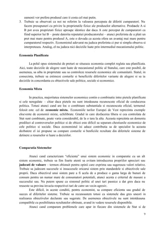 9
oamenii vor prefera produsul care ii costa cel mai putin.
3. Trebuie sa observati ca noi ne referim la valoarea perceputa de diferiti cumparatori. Nu
facem presupuneri cu privire la proprietatile fizice ale produselor alternative. Produsele A si
B pot avea proprietati fizice aproape identice dar daca A este perceput de cumpararori ca
fiind superior lui B – poate datorita reputatiei producatorului – atunci preferinta de a plati un
pret mai mare pentru produsul A, este o dovada ca acesta ofera un avantaj mai mare pentru
cumparatorul respectiv. Economistul adevarat nu judeca preferinta ci pur si simplu observa si
interpreteaza. Analog, el nu judeca nici deciziile luate prin intermediul mecanismului politic.
Economia Planificata
La polul opus sistemului de preturi se situeaza economia complet reglata sau planificata.
Aici, toate deciziile de alegere sunt luate de mecanismul politic al Statului, care este posibil, de
asemenea, sa aiba in proprietate sau sa controleze resursele economice ale comunitatii. Statul, in
consecinta, trebuie sa estimeze costurile si beneficiile diferitelor variante de alegere si sa ia
deciziile in concordanta cu obiectivele sale politice, sociale si economice.
Economia Mixta
In practica, majoritatea sistemelor economice contin o combinatie intre pietele planificate
si cele neregulate – chiar daca pietele nu sunt intodeauna recunoscute oficial de conducerea
politica. Totusi atunci cand are loc o combinare substantiala si recunoscuta oficial, termenul
folosit este cel de economie mixta. Economiile tarilor Europei de Vest reprezinta exemple
elocvente de economii mixte, echilibrate. Gradul in care desfacerea libera si cea controlata de
Stat sunt combinate, poate varia considerabil, de la o tara la alta. Aceasta reprezinta un domeniu
predilect al controverselor politice si de obicei este dificil sa separam chestiunile economice de
cele politice si sociale. Daca economistul isi aduce contributia sa de specialist la aceasta
dezbatere el isi propune sa compare costurile si benficiile rezultate din diferitele sisteme de
detinere a resurselor si luare a deciziilor.
Comparatia Sistemelor
Atunci cand caracterizam “eficienta” unui sistem economic in comparatie cu un alt
sistem economic, trebuie sa fim foarte atenti sa evitam introducerea propriilor aprecieri sau
judecati de valoare – termen obisnuit pentru opinii care exprima sau sugereaza valori relative.
Trebuie sa judecam succesele si insuccesele oricarui sistem prin standardele si obiectivele sale
proprii. Daca obiectivul unui sistem pare a fi acela de a produce o gama larga de bunuri de
consum pentru un numar mare de consumatori potentiali, atunci acesta e criteriul de masure a
succesului sau. Nu putem spune ca sistemul politic al unei tari pasnice a dat gres daca nu
reuseste sa previna invazia respectivei tari de catre un vecin agresiv.
Este dificil, in aceste conditii, pentru economist, sa compare eficienta sau gradul de
succes al diferitelor sisteme. Trebuie sa recunoastem totusi ca sistemele dau gres uneori in
realizarea obiectivelor declarate sau sugerate. De asemenea obiectivele nu sunt intotdeauna
compatibile cu posibilitatea rezultatelor obtinute, avand in vedere resursele disponibile.
Atunci cand comparam problemele care apar in fiecare din sistemele de Stat si de
 