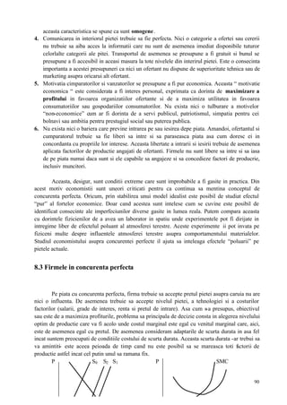 90
aceasta caracteristica se spune ca sunt omogene.
4. Comunicarea in interiorul pietei trebuie sa fie perfecta. Nici o categorie a ofertei sau cererii
nu trebuie sa aiba acces la informatii care nu sunt de asemenea imediat disponibile tuturor
celorlalte categorii ale pitei. Transportul de asemenea se presupune a fi gratuit si bunul se
presupune a fi accesibil in aceasi masura la tote nivelele din interirul pietei. Este o consecinta
importanta a acestei presupuneri ca nici un ofertant nu dispune de superioritate tehnica sau de
marketing asupra oricarui alt ofertant.
5. Motivatia cimparatorilor si vanzatorilor se presupune a fi pur economica. Aceasta “ motivatie
economica “ este considerata a fi interes personal, exprimata ca dorinta de maximizare a
profitului in favoarea organizatiilor ofertante si de a maximiza utilitatea in favoarea
consumatoriilor sau gospodariilor consumatorilor. Nu exista nici o tulburare a motivelor
“non-economice” cum ar fi dorinta de a servi publicul, patriotismul, simpatia pentru cei
bolnavi sau ambitia pentru prestugiul social sau puterea publica.
6. Nu exista nici o bariera care previne intrarea pe sau iesirea depe piata. Amandoi, ofertantul si
cumparatorul trebuie sa fie liberi sa intre si sa paraseasca piata asa cum doresc ei in
concordanta cu propriile lor interese. Aceasta libertate a intrarii si iesirii trebuie de asemenea
aplicata factorilor de productie angajati de ofertanti. Firmele nu sunt libere sa intre si sa iasa
de pe piata numai daca sunt si ele capabile sa angajeze si sa concedieze factori de producrie,
inclusiv muncitori.
Aceasta, desigur, sunt conditii extreme care sunt improbabile a fi gasite in practica. Din
acest motiv economistii sunt uneori criticati pentru ca continua sa mentina conceptul de
concurenta perfecta. Oricum, prin stabilirea unui model idealist este posibil de studiat efectul
“pur” al fortelor economice. Doar cand acestea sunt intelese cum se cuvine este posibil de
identificat consecinte ale imperfeciunilor diverse gasite in lumea reala. Putem compara aceasta
cu dorintele fizicienilor de a avea un laborator in spatiu unde experimentele pot fi dirijate in
intregime liber de efectelul poluant al atmosferei terestre. Aceste experimente ii pot invata pe
fiziceni multe despre influentele atmosferei terestre asupra comportamentului materialelor.
Studiul economistului asupra concurentei perfecte il ajuta sa inteleaga efectele “poluarii” pe
pietele actuale.
8.3 Firmele in concurenta perfecta
Pe piata cu concurenta perfecta, firma trebuie sa accepte pretul pietei asupra caruia nu are
nici o influenta. De asemenea trebuie sa accepte nivelul pietei, a tehnologiei si a costurilor
factorilor (salarii, grade de interes, renta si pretul de intrare). Asa cum s-a presupus, obiectivul
sau este de a maximiza profiturile, problema sa principala de decizie consta in alegerea nivelului
optim de productie care va fi acolo unde costul marginal este egal cu venitul marginal care, aici,
este de asemenea egal cu pretul. De asemenea consideram adaptarile de scurta durata in asa fel
incat suntem preocupati de conditiile costului de scurta durata. Aceasta scurta durata -ar trebui sa
va amintiti- este aceea peioada de timp cand nu este posibil sa se mareasca toti factorii de
productie astfel incat cel putin unul sa ramana fix.
P S0 S2 S1 P SMC
 