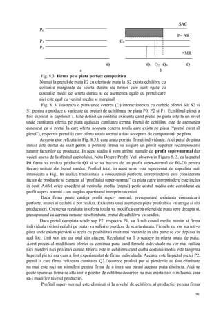 91
SAC
P0
P= AR
P2 C0
P1
=MR
Q Q1 Q2 Q0 Q
a b
Fig. 8.3. Firma pe o piata perfect competitiva
Numai la pretul de piata P2 cu oferta de piata la S2 exista echilibru cu
costurile marginale de scurta durata ale firmei care sunt egale cu
costurile medii de scurta durata si de asemenea egale cu pretul care
aici este egal cu venitul mediu si marginal
Fig. 8. 3. ilustreaza o piata unde cererea (D) interactioneaza cu curbele ofertei S0, S2 si
S1 pentru a produce o varietate de preturi de echilibreu pe piata P0, P2 si P1. Echilibrul pietei a
fost explicat in capitolul 7. Este definit ca conditie existenta cand pretul pe piata este la un nivel
unde cantitatea oferita pe piata egaleaza cantitatea ceruta. Pretul de echilibru este de asemenea
cunoscut ca si pretul la care oferta acopera cererea totala care exista pe piata (“pretul curat al
pietei”), respectiv pretul la care oferta totala tocmai a fost acceptata de cumparatorii pe piata.
Aceasta este relizata in Fig. 8.3.b care arata pozitia firmei individuale. Aici petul de piata
initial este destul de inalt pentru a permite firmei sa asigure un profit superior recompensarii
tuturor factorilor de productie. In acest stadiu ii vom atribui numele de profit super-normal dar
vedeti anexa de la sfrsitul capitolului, Nota Despre Profit. Veti observa in Figura 8. 3. ca la pretul
P0 firma va realiza productia Q0 si se va bucura de un profit super-normal de P0-C0 pentru
fiecare unitate din bunul vandut. Profitul total, in acest sens, esta reprezentat de suprafata mai
intunecata a Fig.. In analiza traditionala a concurentei perfecte, intreprinderea este considerata
factor de productie si element al “profitului super-normal” ca plata catre intreprindere este inclus
in cost. Astfel orice excedent al venitului mediu (pretul) peste costul mediu este considerat ca
profit super- normal – un surplus apartinand intreprinzatorului.
Daca firma poate castiga profit super- normal, presupunand existanta comunicarii
perfecte, atunci si ceilalti il pot realiza. Existenta unei asemenea piete profitabile va atrage si alti
producatori. Cresterea rezultata in oferta totala va modifica curba ofertei de piata spre dreapta si,
presupunand ca cererea ramane neschimbata, pretul de echilibru va scadea.
Daca pretul dempiata scade sup P2, respectiv P1, va fi sub costul mediu minim si firma
individuala (si toti ceilalti pe piata) va suferi o pierdere de scurta durata. Firmele nu vor sta intr-o
piata unde exista pierderi si aceia cu posibilitati mult mai rentabile in alta parte se vor deplasa in
acel loc. Unii vor iesi cu totul din afacere. Rezultatul va fi o scadere in oferta totala de piata.
Acest proces al modificarii ofertei ca continua pana cand firmele individuale nu vor mai realiza
nici pierderi nici profituri curate. Oferta este in echilibru cand curba costului mediu este tangenta
la pretul pietei asa cum a fost experimentat de firma individuala. Aceasta este la pretul pietei P2,
pretul la care firma relizeaza cantitatea Q2.Deoarece profitul pur si pierderile au fost eliminate
nu mai este nici un stimulent pentru firma de a intra sau parasi aceasta piata distincta. Aici se
poate spune ca firma se afla intr-o pozitie de echlibru deoarece nu mai exista nici o influenta care
sa-i modifice nivelul productiei.
Profitul super- normal este eliminat si la nivelul de echilibru al productiei pentru firma
 