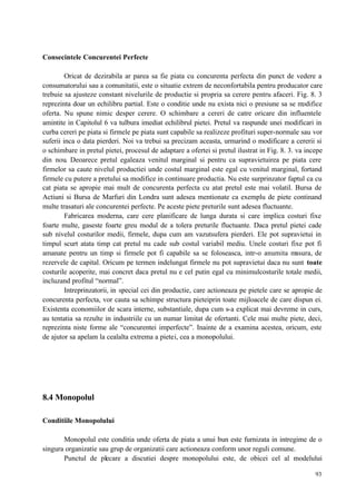 93
Consecintele Concurentei Perfecte
Oricat de dezirabila ar parea sa fie piata cu concurenta perfecta din punct de vedere a
consumatorului sau a comunitatii, este o situatie extrem de neconfortabila pentru producator care
trebuie sa ajusteze constant nivelurile de productie si propria sa cerere pentru afaceri. Fig. 8. 3
reprezinta doar un echilibru partial. Este o conditie unde nu exista nici o presiune sa se modifice
oferta. Nu spune nimic desper cerere. O schimbare a cereri de catre oricare din influentele
amintite in Capitolul 6 va tulbura imediat echilibrul pietei. Pretul va raspunde unei modificari in
curba cereri pe piata si firmele pe piata sunt capabile sa realizeze profituri super-normale sau vor
suferii inca o data pierderi. Noi va trebui sa precizam aceasta, urmarind o modificare a cererii si
o schimbare in pretul pietei, procesul de adaptare a ofertei si pretul ilustrat in Fig. 8. 3. va incepe
din nou. Deoarece pretul egaleaza venitul marginal si pentru ca supravietuirea pe piata cere
firmelor sa caute nivelul productiei unde costul marginal este egal cu venitul marginal, fortand
firmele cu putere a pretului sa modifice in continuare productia. Nu este surprinzator faptul ca cu
cat piata se apropie mai mult de concurenta perfecta cu atat pretul este mai volatil. Bursa de
Actiuni si Bursa de Marfuri din Londra sunt adesea mentionate ca exemplu de piete continand
multe trasaturi ale concurentei perfecte. Pe aceste piete preturile sunt adesea fluctuante.
Fabricarea moderna, care cere planificare de lunga durata si care implica costuri fixe
foarte multe, gaseste foarte greu modul de a tolera preturile fluctuante. Daca pretul pietei cade
sub nivelul costurilor medii, firmele, dupa cum am vazutsufera pierderi. Ele pot supravietui in
timpul scurt atata timp cat pretul nu cade sub costul variabil mediu. Unele costuri fixe pot fi
amanate pentru un timp si firmele pot fi capabile sa se foloseasca, intr-o anumita masura, de
rezervele de capital. Oricum pe termen indelungat firmele nu pot supravietui daca nu sunt toate
costurile acoperite, mai concret daca pretul nu e cel putin egal cu minimulcosturile totale medii,
incluzand profitul “normal”.
Intreprinzatorii, in special cei din productie, care actioneaza pe pietele care se apropie de
concurenta perfecta, vor cauta sa schimpe structura pieteiprin toate mijloacele de care dispun ei.
Existenta economiilor de scara interne, substantiale, dupa cum s-a explicat mai devreme in curs,
au tentatia sa rezulte in industriile cu un numar limitat de ofertanti. Cele mai multe piete, deci,
reprezinta niste forme ale “concurentei imperfecte”. Inainte de a examina acestea, oricum, este
de ajutor sa apelam la cealalta extrema a pietei, cea a monopolului.
8.4 Monopolul
Conditiile Monopolului
Monopolul este conditia unde oferta de piata a unui bun este furnizata in intregime de o
singura organizatie sau grup de organizatii care actioneaza conform unor reguli comune.
Punctul de plecare a discutiei despre monopolului este, de obicei cel al modelului
 