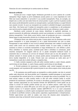 95
financiare ale unei comunitati pot sa sustina numai un ofertant.
Barierele artificiale
Acestea pot avea o origine legala. Intodeauna guvernele au avut o puterea de a acorda
monopoluri. Regii Angliei au privit intotdeauna aceasta putere ca o sursa importanta de venit
Mult mai recent industriilor si serviciilor li s-au acordat monopolurile. Posta, de exemplu, are
dreptul unic sa ofere cele mai multe forme de scrisori postale. Legile cu privire la patente acorda
(de comun acord) detinatorilor acestora un monopol pentru o perioada limitata cu scopul folosirii
unei anumite inventii. In acest caz monopolul este acordat in schimbul divulgarii cunostiintelor
catre State. Alte bariere pot fi inaltate de monopolist, poate in complicitate cu alti producatori
care sunt de acord sa imparta pietele astfel incat fiecare devine unic ofertant pe o parte a pietei.
Satisfactia acelor economii de scara interne, identificate in capitolele anterioare, in
special economiile de publicitate substantiale, permit unui producator sa extinda si sa conserve
puterea monopolului. Unele dintre aceste bariere create de producator pot avea o remarcabila
durata lunga in ciuda incercarilor oficiale de a le elimina sau de al le face ilegale.
2.Productia firmei este oferita total pe piata. Cererea pietei este de asemenea curba cereri
pentru monopolist si se poata presupune ca are o panta descrescatoare asa cum s-a aratat.
Presupunand ca toate unitatile la orice nivel al cantitatii determinate sunt vandute la acelasi pret,
atunci curba cererii este de asemenea curba venitului mediu. In acest stadiu, ar trebui de
asemenea sa notam ca exsistenta monopolului se leaga intotdeauna de o arie definita a pietei.
Orice schimbare in marimea pietei, rezultand poate dintr-o schimbare in comunicare, poate
ameninta monopolul. Un magazin dintr-un sat va pierde monopolul desfacerii locale cu
amanuntul daca se realizeaza un serviciu de transport eficient spre un oras din apropiere. Un
ofertant national al oricarui produs de consum pierde puterea monopolului daca importurile
devin imediat disponibile si la moda. Firmele mari care actioneaza pe multe piete pot fi
monopoliste in unele dar in altele infrunta o competitie dura.
3. Curba venitului marginal se afla sub curba venitului mediu si, cand e lineara, pantele
sunt de doua ori mai abrupte. si, cand e lineara, pantele sunt de doua ori mai abrupte.
4. Nivelul productiei de maximizare a profitului, unde venitul marginal este egal cu
costul marginal, este la productia Q0 si pretul de piata la care oferta acopera cerere totala pe piata
este P0.
5. De asemenea este posibil pentru un monopolist sa sufere pierderi, mai ales in sectorul
public unde obiectivele, alte decat profitul, pot fi importante, modelul presupune in mod normal
ca monopolistul din sectorul privat nu va mentine un monopol daca acesta nu profitabil. Noi, in
mod normal, aratam ca curba costului mediu se afla sub curba venitului mediu la nivelul
productiei de maximizare a profitului. Pe aceasta se dovedeste ca monopolistul va face profituri
super- normale reprezentate de aria hasurata formata din Q0*(P0-C0). Costul mediu sau pe
unitate la nivelul C0 include profitul normal asa cum s-a definit anterior, astfel incat orice
surplus al pretului pe unitate (P0) peste cost (C0) este egal cu profitul super-normal (P0-C0).
Totalul acesteia va fi numarul unitatilor vandute (Q0)*(P0-C0). Ca si in cazul concurentei
perfecte se presupune ca costurile cuprin recompensele tuturor factorilor de productie, incluzand
un element al profitului normal ca plata pentru capacitatea organizationala si intreprinzatoare.
Profitul super-normal este astfel un surplus care reiese din structura pietei monopoliste si
mentinute atata timp cat barierele intrarii pe piata sunt conservate.
 