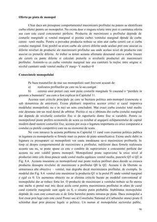 96
Oferta pe piata de monopol
Chiar daca am presupune comportamentul maximizarii profitului nu putem sa identificam
curba ofertei pentru un monopolist. Nu exista doar o singura relatie intre pret si cantitatea oferita
asa cum este cazul concurentei perfecte. Productia de maximizare a profitului depinde de
costurile marginale si venitul marginal si pozitia curbei venitului marginal dpinde de curba
cerere- venit mediu. Pentru a prevedea productia trebuie sa stim atat curba cererii cat si curba
costului marginal. Este posibil sa avem curbe ale cererii diferite unde acelasi pret este asociat cu
diferite niveluri de productie ale maximizarii profitului sau unde acelasi nivel de productie este
asociat cu preturile diferite. Ar trebui sa testati aceasta afirmatie desenand cateva curbe lineare
ale cererii cu pante diferite si calculati preturile si nivelurile productiei ale maximizarii
profitului. Amintiti-va ca curba venitului marginal taie axa cantitatii la mijloc intre origine si
nivelul cantitatii unde venitul mediu (V marg= V mediu)=0
Consecintele monopolului
Pe baza trasaturilor de mai sus monopolistii sunt frecvent acuzati de:
a) realizarea profiturilor pe care nu le-au castigat
b) cererea unor preturi care sunt peste costurile marginale Si cauzand o “pierdere in
greutate a bunastarii” asa cum a fost explicat in Capitolul 11.
Acestea sunt criticile principale pe care se bazeaza politica anti-monopol (cunoscuta si
sub denumirea de anti-trust). Exista pledoarii impotriva acestor critici si cazul impotriva
modelului monopolistic nu e in nici un sens concludent. Mai exact curba costului total mediu
este desenata intr-un mod destul de arbitrar. Pozitia ei nu e obtinuta din curba costului marginal
dar depinde de nivelurile costurilor fixe si de raporturile dintre fixe si variabile. Pentru ca
monopolistul poate prefera economiile de scara ca rezultat al angajarii echipamentului de capital
modern dand nastere costurilor fixe, acestea pot avea o legatura importanta cu orice comparatie a
costului cu pietele competitive care nu au economii de scara.
Ne vom intoarce la aceasta problema in Capitolul 11 cand vom examina politica publica
in legatura cu monopolurile si firmele mari cu putere de piata semnificativa. Exista unele dubii in
legatura cu presupuneri ca monopolistii vor cauta intodeauna sa-si maximizeze profiturile. In
timp ce despre comportamentul de maximizare a profitului, indiferent daca firmele realizeaza
aceasta sau nu, se poate spune ca este o conditie de supravietuire a concurentei perfecte dar
aceasta nu este valabil pentru monopol. Monopolistul poate supravietui la orice nivel al
productiei intre cele doua puncte unde costul mediu egaleaza venitul mediu, punctele Q3 si Q2 in
Fig. 8.4.. Aceasta inseamna ca momopolistul mai poate realiza profituri daca decide sa creasca
productia deasupra nivelului de maximizare a profitului Q0 la Q2. Aceasta ii da libertate sa
urmareasca alte obiective – venitul, mai degraba decat maximizarea profitului, de exemplu. In
modelul din Fig. 8.4. venitul este maximizat la productia Q1 si la pretul P1 unde venitul marginal
e egal cu 0. Un asemenea obiectiv nu ar elimina criticile bazate pe modelul conventional al
monopolului dar ar reduce forta lor. O productie de maximizare a venitului trebuie sa fie mereu
mai inalta si pretul mai mic decat acela cerut pentru maximizarea profitului in afara de cazul
cand costurile marginale sunt egale cu 0, o situatie putin probabila. Stabilitatea monopolului
depinde de cum este conservata si de forta barirelor pentru intrarea pe piata. Daca monopolul a
fost creat prin lege cum este cazul Postei sau al Consiliului National al Carbunelui atunci poate fi
schimbat doar prin procese legale si politice. Un numar al monopolului sectorului public,
 