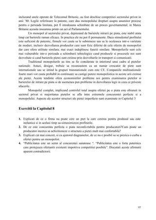 97
incluzand unele operate de Telecomul Britanic, au fost deschise competitiei sectorului privat in
anii ’80. Legile referitoare la patente, care dau monopolului drepturi asupra anumitor procese
pentru o perioada limitata, pot fi intodeauna schimbate de un proces guvernamental; in Marea
Britanie aceasta inseamna printr-un act al Parlamentului.
Un monopol al sectorului privat, depinzand de barierele intrarii pe piata, este stabil atata
timp cat barierele raman eficace. In practica ele nu pot fi permanente. Daca stimulentul profitului
este suficient de puternic, firmele vor cauta sa le submineze sau sa le ocoleasca intr-o varietate
de moduri, inclusiv dezvoltarea produselor care sunt fizic diferite de cele oferite de monopolist
dar care ofera utilitate similara; mai exact indeplinesc functii similare. Monopolurile sunt cele
mai vulnerabile intr-o perioada a schimbarii tehnologice cand produsele si procesele noi sunt
dezvoltate si cand barierele pietei sunt extinse prin dezvoltarile in transport si comunicatii.
Traditional monopolurile au tins sa fie considerate in interiorul unui cadru al pietelor
nationale. Astazi, desigur, trebuie sa recunoastem ca un numar crescator de piete sunt
internationale sau se intind la grupuri transnationale cum este CE. Companiile multinationale
foarte mari vor cauta probabil in continuare sa castige putere monopolistica in aceste arii extinse
ale pietei. Aceste tendinte ofera economistilor probleme noi pentru examinarea pietelor si
barierelor de intrare pe piata si de asemenea pun probleme in dezvoltarea legii in ceea ce priveste
afacerile.
Monopolul complet, implicand controlul total asupra ofertei pe o piata este obisnuit in
sectorul privat si majoritatea pietelor se afla intre extremele concurentei perfecte si a
monopolului. Aspecte ale acestor structuri ale pietei imperfecte sunt examinate in Capitolul 3
Exercitii la Capitolul 8
1. Explicati de ce o firma nu poate cere un pret la care cererea pentru produsul sau eate
inelastica si in acelasi timp sa-simaximizeze profiturile.
2. De ce este concurenta perfecta o piata neconfortabila pentru producatori?Cum poate un
producator incerca sa achizitioneze o structura a pietei mult mai confortabila?
3. Explicati cat mai concret, si cu ajutorul diagramelor, de ce nu e posibil sa se prezica o curba a
ofertei pentru un monopolist.
4. “Publicitatea este un semn al concurentei sanatoase “. “Publicitatea este o forta puternica
care protejeaza ofertantii existenti impotriva competitiei posibile”. Discutati aceste afirmatii
aparent contradictorii.
 