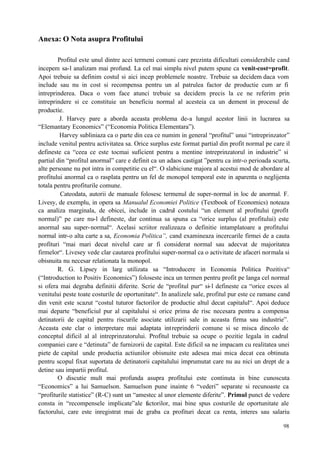 98
Anexa: O Nota asupra Profitului
Profitul este unul dintre acei termeni comuni care prezinta dificultati considerabile cand
incepem sa-l analizam mai profund. La cel mai simplu nivel putem spune ca venit-cost=profit.
Apoi trebuie sa definim costul si aici incep problemele noastre. Trebuie sa decidem daca vom
include sau nu in cost si recompensa pentru un al patrulea factor de productie cum ar fi
intreprinderea. Daca o vom face atunci trebuie sa decidem precis la ce ne referim prin
intreprindere si ce constituie un beneficiu normal al acesteia ca un element in procesul de
productie.
J. Harvey pare a aborda aceasta problema de-a lungul acestor linii in lucrarea sa
“Elemantary Economics” (“Economia Politica Elementara”).
Harvey subliniaza ca o parte din cea ce numim in general “profitul” unui “intreprinzator”
include venitul pentru activitatea sa. Orice surplus este format partial din profit normal pe care il
defineste ca “ceea ce este tocmai suficient pentru a mentine intreprinzatorul in industrie” si
partial din “profitul anormal” care e definit ca un adaos castigat ”pentru ca intr-o perioada scurta,
alte persoane nu pot intra in competitie cu el“. O slabiciune majora al acestui mod de abordare al
profitului anormal ca o rasplata pentru un fel de monopol temporal este in aparenta o neglijenta
totala pentru profiturile comune.
Cateodata, autorii de manuale folosesc termenul de super-normal in loc de anormal. F.
Livesy, de exemplu, in opera sa Manualul Economiei Politice (Textbook of Economics) noteaza
ca analiza marginala, de obicei, include in cadrul costului “un element al profitului (profit
normal)” pe care nu-l defineste, dar continua sa spuna ca “orice surplus (al profitului) este
anormal sau super-normal“. Acelasi scriitor realizeaza o definitie intamplatoare a profitului
normal intr-o alta carte a sa, Economia Politica”, cand examineaza incercarile firmei de a cauta
profituri “mai mari decat nivelul care ar fi considerat normal sau adecvat de majoritatea
firmelor“. Livesey vede clar cautarea profitului super-normal ca o activitate de afaceri normala si
obisnuita nu necesar relationata la monopol.
R. G. Lipsey in larg utilizata sa “Introducere in Economia Politica Pozitiva“
(“Introduction to Positiv Economics”) foloseste inca un termen pentru profit pe langa cel normal
si ofera mai degraba definitii diferite. Scrie de “profitul pur“ si-l defineste ca “orice exces al
venitului peste toate costurile de oportunitate“. In analizele sale, profitul pur este ce ramane cand
din venit este scazut “costul tuturor factorilor de productie altul decat capitalul“. Apoi deduce
mai departe “beneficiul pur al capitalului si orice prima de risc necesara pentru a compensa
detinatorii de capital pentru riscurile asociate utilizarii sale in aceasta firma sau industrie”.
Aceasta este clar o interpretare mai adaptata intreprinderii comune si se misca dincolo de
conceptul dificil al al intreprinzatorului. Profitul trebuie sa ocupe o pozitie legala in cadrul
companiei care e “detinuta” de furnizorii de capital. Este dificil sa ne impacam cu realitatea unei
piete de capital unde productia actiunilor obisnuite este adesea mai mica decat cea obtinuta
pentru scopul fixat suportata de detinatorii capitalului imprumutat care nu au nici un drept de a
detine sau impartii profitul.
O discutie mult mai profunda asupra profitului este continuta in bine cunoscuta
“Economics” a lui Samuelson. Samuelson pune inainte 6 “vederi” separate si recunoaste ca
“profiturile statistice” (R-C) sunt un “amestec al unor elemente diferite”. Primul punct de vedere
consta in “recompensele implicate”ale factorilor, mai bine spus costurile de oportunitate ale
factorului, care este inregistrat mai de graba ca profituri decat ca renta, interes sau salariu
 