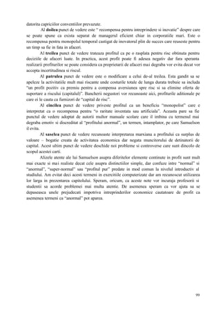 99
datorita capriciilor conventiilor prevazute.
Al doilea punct de vedere este “ recompensa pentru intreprindere si inovatie” despre care
se poate spune ca exista separat de managerul eficient chiar in corporatiile mari. Este o
recompensa pentru monopolul temporal castigat de inovatorul plin de succes care reuseste pentru
un timp sa fie in fata in afaceri.
Al treilea punct de vedere trateaza profitul ca pe o rasplata pentru risc obtinuta pentru
deciziile de afaceri luate. In practica, acest profit poate fi adesea negativ dar fara speranta
realizarii profiturilor se poate considera ca proprietarii de afaceri mai degraba vor evita decat vor
accepta incertitudinea si riscul.
Al patrulea punct de vedere este o modificare a celui de-al treilea. Esta gandit sa se
apeleze la activitatiile mult mai riscante unde costurile totale de lunga durata trebuie sa includa
“un profit pozitiv ca premiu pentru a compensa aversiunea spre risc si sa elimine oferta de
suportare a riscului (capitalul)”. Bancherii negustori vor recunoaste aici, profiturile aditionale pe
care ei le cauta ca furnizori de “capital de risc”.
Al cincilea punct de vedere priveste profitul ca un beneficiu “monopolist” care e
interpretat ca o recompensa pentru “o raritate inventata sau artificiala”. Aceasta pare sa fie
punctul de vedere adoptat de autorii multor manuale scolare care il imbina cu termenul mai
degraba emotiv si discreditat al “profitului anormal”, un termen, intamplator, pe care Samuelson
il evita.
Al saselea punct de vedere recunoaste interpretarea marxiana a profitului ca surplus de
valoare – bogatie creata de activitatea economica dar negata muncitorului de detinatorii de
capital. Acest ultim punct de vedere deschide noi probleme si controverse care sunt dincolo de
scopul acestei carti.
Alizele atente ale lui Samuelson asupra diferitelor elemente continute in profit sunt mult
mai exacte si mai realiste decat cele asupra distinctiilor simple, dar confuze intre “normal” si
“anormal”, “super-normal” sau “profitul pur” predate in mod comun la nivelul introductiv al
studiului. Am evitat deci acesti termeni in exercitiile computerizate dar am recunoscut utilizarea
lor larga in prezentarea capitolului. Speram, oricum, ca aceste note vor incuraja profesorii si
studentii sa acorde problemei mai multa atentie. De asemenea speram ca vor ajuta sa se
depaseasca unele prejudecati impotriva intreprinderilor economice cautatoare de profit ca
asemenea termeni ca “anormal” pot aparea.
 