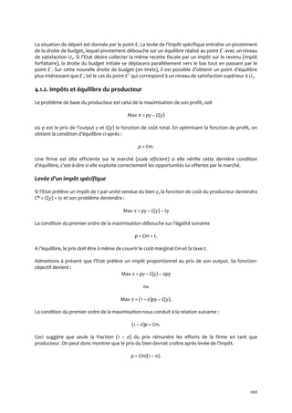 100
La situation de départ est donnée par le point E. La levée de l’impôt spécifique entraîne un pivotement
de la droite de budget, lequel pivotement débouche sur un équilibre réalisé au point E´ avec un niveau
de satisfaction U2. Si l’Etat désire collecter la même recette fiscale par un impôt sur le revenu (impôt
forfaitaire), la droite du budget initiale se déplacera parallèlement vers le bas tout en passant par le
point E´. Sur cette nouvelle droite de budget (en tirets), il est possible d’obtenir un point d’équilibre
plus intéressant que E´, tel le cas du point E˝ qui correspond { un niveau de satisfaction supérieur { U2.
4.1.2. Impôts et équilibre du producteur
Le problème de base du producteur est celui de la maximisation de son profit, soit
Max π = py – C(y)
où p est le prix de l’output y et C(y) la fonction de coût total. En optimisant la fonction de profit, on
obtient la condition d’équilibre ci-après :
p = Cm.
Une firme est dite efficiente sur le marché (scale efficient) si elle vérifie cette dernière condition
d’équilibre, c’est-à-dire si elle exploite correctement les opportunités lui offertes par le marché.
Levée d’un impôt spécifique
Si l’Etat prélève un impôt de t par unité vendue du bien y, la fonction de coût du producteur deviendra
C* = C(y) + ty et son problème deviendra :
Max  = py – C(y) – ty
La condition du premier ordre de la maximisation débouche sur l’égalité suivante
p = Cm + t.
A l’équilibre, le prix doit être { même de couvrir le coût marginal Cm et la taxe t.
Admettons { présent que l’Etat prélève un impôt proportionnel au prix de son output. Sa fonction-
objectif devient :
Max  = py – C(y) – ςpy
ou
Max  = (1 – ς)py – C(y).
La condition du premier ordre de la maximisation nous conduit à la relation suivante :
(1 – ς)p = Cm.
Ceci suggère que seule la fraction (1 – ς) du prix rémunère les efforts de la firme en tant que
producteur. On peut donc montrer que le prix du bien devrait croître après levée de l’impôt.
p = Cm/(1 – ς).
 