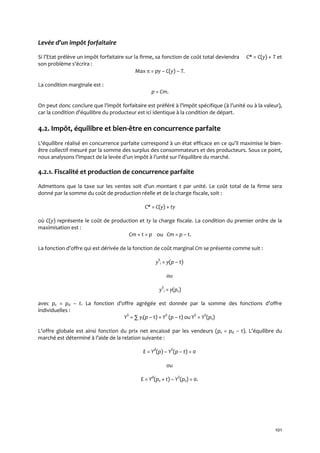 101
Levée d’un impôt forfaitaire
Si l’Etat prélève un impôt forfaitaire sur la firme, sa fonction de coût total deviendra C* = C(y) + T et
son problème s’écrira :
Max  = py – C(y) – T.
La condition marginale est :
p = Cm.
On peut donc conclure que l’impôt forfaitaire est préféré { l’impôt spécifique ({ l’unité ou { la valeur),
car la condition d’équilibre du producteur est ici identique { la condition de départ.
4.2. Impôt, équilibre et bien-être en concurrence parfaite
L’équilibre réalisé en concurrence parfaite correspond { un état efficace en ce qu’il maximise le bien-
être collectif mesuré par la somme des surplus des consommateurs et des producteurs. Sous ce point,
nous analysons l’impact de la levée d’un impôt { l’unité sur l’équilibre du marché.
4.2.1. Fiscalité et production de concurrence parfaite
Admettons que la taxe sur les ventes soit d’un montant t par unité. Le coût total de la firme sera
donné par la somme du coût de production réelle et de la charge fiscale, soit :
C* = C(y) + ty
où C(y) représente le coût de production et ty la charge fiscale. La condition du premier ordre de la
maximisation est :
Cm + t = p ou Cm = p – t.
La fonction d’offre qui est dérivée de la fonction de coût marginal Cm se présente comme suit :
yS
i = y(p – t)
ou
yS
i = y(ps)
avec ps = pd – t. La fonction d’offre agrégée est donnée par la somme des fonctions d’offre
individuelles :
YS
= ∑ yi(p – t) = YS
(p – t) ou YS
= YS
(ps)
L’offre globale est ainsi fonction du prix net encaissé par les vendeurs (ps = pd – t). L’équilibre du
marché est déterminé { l’aide de la relation suivante :
E = Yd
(p) – YS
(p – t) = 0
ou
E = Yd
(ps + t) – YS
(ps) = 0.
 