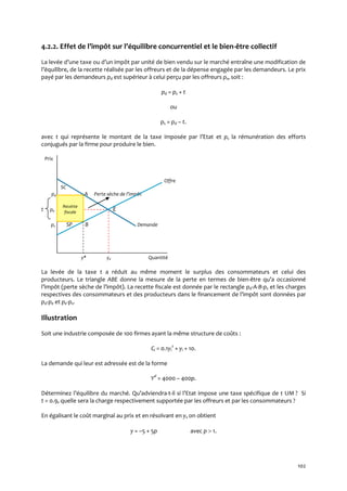 102
4.2.2. Effet de l’impôt sur l’équilibre concurrentiel et le bien-être collectif
La levée d’une taxe ou d’un impôt par unité de bien vendu sur le marché entraîne une modification de
l’équilibre, de la recette réalisée par les offreurs et de la dépense engagée par les demandeurs. Le prix
payé par les demandeurs pd est supérieur à celui perçu par les offreurs ps, soit :
pd = ps + t
ou
ps = pd – t.
avec t qui représente le montant de la taxe imposée par l’Etat et ps la rémunération des efforts
conjugués par la firme pour produire le bien.
Prix
Offre
SC
pd A Perte sèche de l’impôt
t pe • E
ps SP B Demande
y* ye Quantité
La levée de la taxe t a réduit au même moment le surplus des consommateurs et celui des
producteurs. Le triangle ABE donne la mesure de la perte en termes de bien-être qu’a occasionné
l’impôt (perte sèche de l’impôt). La recette fiscale est donnée par le rectangle pd-A-B-ps et les charges
respectives des consommateurs et des producteurs dans le financement de l’impôt sont données par
pd-pe et pe-ps.
Illustration
Soit une industrie composée de 100 firmes ayant la même structure de coûts :
Ci = 0.1yi
2
+ yi + 10.
La demande qui leur est adressée est de la forme
Yd
= 4000 – 400p.
Déterminez l’équilibre du marché. Qu’adviendra-t-il si l’Etat impose une taxe spécifique de t UM ? Si
t = 0.9, quelle sera la charge respectivement supportée par les offreurs et par les consommateurs ?
En égalisant le coût marginal au prix et en résolvant en y, on obtient
y = –5 + 5p avec p  1.
Recette
fiscale
 