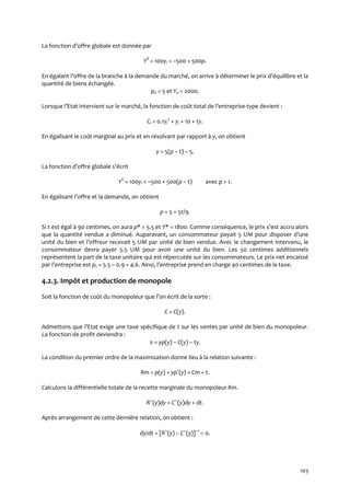 103
La fonction d’offre globale est donnée par
YS
= 100yi = –500 + 500p.
En égalant l’offre de la branche { la demande du marché, on arrive { déterminer le prix d’équilibre et la
quantité de biens échangée.
pe = 5 et Ye = 2000.
Lorsque l’Etat intervient sur le marché, la fonction de coût total de l’entreprise-type devient :
Ci = 0.1yi
2
+ yi + 10 + ty.
En égalisant le coût marginal au prix et en résolvant par rapport à y, on obtient
y = 5(p – t) – 5.
La fonction d’offre globale s’écrit
YS
= 100yi = –500 + 500(p – t) avec p > 1.
En égalisant l’offre et la demande, on obtient
p = 5 + 5t/9.
Si t est égal à 90 centimes, on aura p* = 5.5 et Y* = 1800. Comme conséquence, le prix s’est accru alors
que la quantité vendue a diminué. Auparavant, un consommateur payait 5 UM pour disposer d’une
unité du bien et l’offreur recevait 5 UM par unité de bien vendue. Avec le changement intervenu, le
consommateur devra payer 5.5 UM pour avoir une unité du bien. Les 50 centimes additionnels
représentent la part de la taxe unitaire qui est répercutée sur les consommateurs. Le prix net encaissé
par l’entreprise est ps = 5.5 – 0.9 = 4.6. Ainsi, l’entreprise prend en charge 40 centimes de la taxe.
4.2.3. Impôt et production de monopole
Soit la fonction de coût du monopoleur que l’on écrit de la sorte :
C = C(y).
Admettons que l’Etat exige une taxe spécifique de t sur les ventes par unité de bien du monopoleur.
La fonction de profit deviendra :
 = yp(y) – C(y) – ty.
La condition du premier ordre de la maximisation donne lieu à la relation suivante :
Rm = p(y) + yp´(y) = Cm + t.
Calculons la différentielle totale de la recette marginale du monopoleur Rm.
R˝(y)dy = C˝(y)dy + dt.
Après arrangement de cette dernière relation, on obtient :
dy/dt = [R˝(y) – C˝(y)]–1
 0.
 