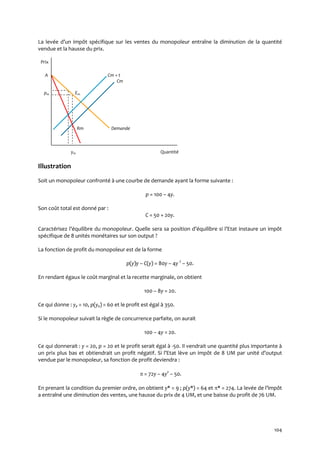 104
La levée d’un impôt spécifique sur les ventes du monopoleur entraîne la diminution de la quantité
vendue et la hausse du prix.
Prix
A Cm + t
Cm
pm Em
Rm Demande
ym Quantité
Illustration
Soit un monopoleur confronté à une courbe de demande ayant la forme suivante :
p = 100 – 4y.
Son coût total est donné par :
C = 50 + 20y.
Caractérisez l’équilibre du monopoleur. Quelle sera sa position d’équilibre si l’Etat instaure un impôt
spécifique de 8 unités monétaires sur son output ?
La fonction de profit du monopoleur est de la forme
p(y)y – C(y) = 80y – 4y 2
– 50.
En rendant égaux le coût marginal et la recette marginale, on obtient
100 – 8y = 20.
Ce qui donne : ye = 10, p(ye) = 60 et le profit est égal à 350.
Si le monopoleur suivait la règle de concurrence parfaite, on aurait
100 – 4y = 20.
Ce qui donnerait : y = 20, p = 20 et le profit serait égal à -50. Il vendrait une quantité plus importante à
un prix plus bas et obtiendrait un profit négatif. Si l’Etat lève un impôt de 8 UM par unité d’output
vendue par le monopoleur, sa fonction de profit deviendra :
 = 72y – 4y2
– 50.
En prenant la condition du premier ordre, on obtient y* = 9 ; p(y*) = 64 et * = 274. La levée de l’impôt
a entraîné une diminution des ventes, une hausse du prix de 4 UM, et une baisse du profit de 76 UM.
 