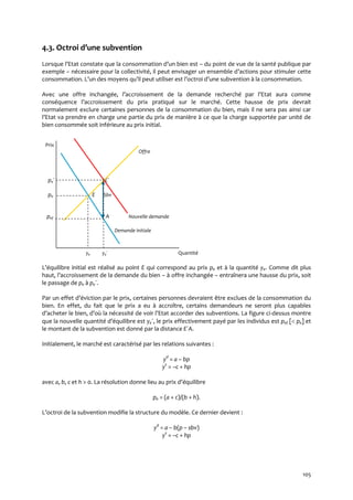 105
4.3. Octroi d’une subvention
Lorsque l’Etat constate que la consommation d’un bien est – du point de vue de la santé publique par
exemple – nécessaire pour la collectivité, il peut envisager un ensemble d’actions pour stimuler cette
consommation. L’un des moyens qu’il peut utiliser est l’octroi d’une subvention { la consommation.
Avec une offre inchangée, l’accroissement de la demande recherché par l’Etat aura comme
conséquence l’accroissement du prix pratiqué sur le marché. Cette hausse de prix devrait
normalement exclure certaines personnes de la consommation du bien, mais il ne sera pas ainsi car
l’Etat va prendre en charge une partie du prix de manière { ce que la charge supportée par unité de
bien consommée soit inférieure au prix initial.
Prix
Offre
pe´ E´
pe E Sbv
pef A Nouvelle demande
Demande initiale
ye ye´ Quantité
L’équilibre initial est réalisé au point E qui correspond au prix pe et à la quantité ye. Comme dit plus
haut, l’accroissement de la demande du bien – à offre inchangée – entraînera une hausse du prix, soit
le passage de pe à pe´.
Par un effet d’éviction par le prix, certaines personnes devraient être exclues de la consommation du
bien. En effet, du fait que le prix a eu à accroître, certains demandeurs ne seront plus capables
d’acheter le bien, d’où la nécessité de voir l’Etat accorder des subventions. La figure ci-dessus montre
que la nouvelle quantité d’équilibre est ye´, le prix effectivement payé par les individus est pef [ pe] et
le montant de la subvention est donné par la distance E´A.
Initialement, le marché est caractérisé par les relations suivantes :
yd
= a – bp
ys
= –c + hp
avec a, b, c et h > 0. La résolution donne lieu au prix d’équilibre
pe = (a + c)/(b + h).
L’octroi de la subvention modifie la structure du modèle. Ce dernier devient :
yd
= a – b(p – sbv)
ys
= –c + hp
 