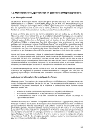 108
4.5. Monopole naturel, appropriation et gestion des entreprises publiques
4.5.1. Monopole naturel
Les situations de monopole naturel s’expliquent par la présence des coûts fixes très élevés dans
certains secteurs de l’économie : chemins de fer, énergie, etc. En effet, si les dimensions requises par
l’entreprise ainsi que la technologie { utiliser pour bien exploiter une activité ne sont pas { la portée de
tous les exploitants voulant œuvrer dans la branche, l’efficience dans l’exploitation ne sera pas
fonction du nombre d’intervenants mais plutôt du nombre d’intervenants pertinents.
Si seule une firme peut œuvrer de manière satisfaisante dans un secteur ou une branche de
l’économie, autant mieux la laisser faire que de lui adjoindre d’autres firmes ne pouvant pas exploiter
convenablement l’activité. Sur ce, il n’est pas toujours aisé de dire que des situations de monopole
réduisent toujours le bien-être ou l’efficience, tout est fonction du type d’activité et des coûts
d’installation. Si l’Etat ne dispose pas d’une telle information, il peut se proposer de mener des
politiques anti-monopoles et renforcer l’inefficience alors qu’il est censé lui faire opposition. Aussi, il
faudrait noter que la politique de concurrence peut comporter des effets positifs sous forme d’un
regroupement ou d’une restructuration des firmes d’une branche pour rendre cette dernière plus
compétitive et accroître sa contribution à la formation ou à la croissance de la production intérieure.
L’école autrichienne a sévèrement critiqué la conception selon laquelle les monopoles rapportés aux
marchés de concurrence parfaite, procurent un niveau de satisfaction sociale moindre en ce que la
comparaison des structures de différents marchés est une œuvre dénuée de tout sens et que la
concurrence implique un changement continu des structures. Ceci est d’autant plus évident puisque
certaines situations de monopole ne sont pas le fait du hasard mais plutôt le produit de l’innovation
introduite par une firme ayant bien évalué et bien pénétré le marché dans lequel elle œuvre.
Il convient de remarquer que certains secteurs { coûts fixes très importants n’offrent des bénéfices
que dans le très long terme, ce qui interdit à certains exploitants de s’y engager. Ainsi, si l’activité est
jugée trop importante pour la collectivité, l’Etat peut se faire monopoleur dans la branche en question.
4.5.2. Appropriation et gestion publiques des firmes
Alors que souvent l’appropriation des firmes par l’Etat est considérée comme dépourvue de sens en
termes d’efficience économique, il arrive des fois que l’Etat intervienne dans l’économie en tant que
propriétaire d’entreprises, notamment par le moyen de la nationalisation. Cette dernière mesure
s’explique souvent par :
- le besoin de disposer d’instruments de planification ou de politique économique ;
- le soutien des secteurs en déclin et la préservation ou protection de l’emploi ;
- le renforcement du rôle de l’Etat dans l’économie de manière { assurer un passage du
capitalisme au socialisme.
La théorie économique du bien-être social justifie la nationalisation ou l’appropriation publique des
firmes par l’existence des situations de monopole naturel. Ces dernières situations étant caractérisées
par des rendements d’échelle croissants (les coûts unitaires tendent { baisser quand l’échelle de
production augmente), l’allocation optimale des ressources ne saurait être réalisée en concurrence. Et
puisque tout monopoleur produit moins qu’{ l’optimum de Pareto et pratique des prix plus élevés que
ceux du régime concurrentiel, son action peut entraîner une perte en termes de bien-être social. A cet
égard, l’Etat peut recourir { la nationalisation de la firme ou peut lui imposer la pratique des prix peu
rémunérateurs, c’est-à-dire des prix égaux aux coûts marginaux tout en lui payant des subventions
pour couvrir les pertes résultant des prix pratiqués.
 