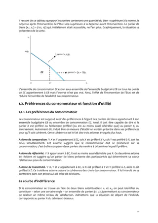 11
Il ressort de ce tableau que pour les paniers contenant une quantité du bien 1 supérieure à la norme, la
dépense après l’intervention de l’Etat sera supérieure { la dépense avant l’intervention. Le panier de
biens (x1 ; x2) = (10 ; 19) qui, initialement était accessible, ne l’est plus. Graphiquement, la situation se
présentera de la sorte.
x2
m/p2
pente = p1/p2
EC pente = (p1 + t)/p2
0 x1
0
x1
L’ensemble de consommation EC est un sous-ensemble de l’ensemble budgétaire EB car tous les points
de EC appartiennent à EB mais l’inverse n’est pas vrai. Ainsi, l’effet de l’intervention de l’Etat est de
réduire l’ensemble de faisabilité du consommateur.
1.2. Préférences du consommateur et fonction d’utilité
1.2.1. Les préférences du consommateur
Le consommateur est supposé avoir des préférences { l’égard des paniers de biens appartenant { son
ensemble budgétaire EB ou ensemble de consommation EC. Ainsi, il doit être capable de dire si le
panier X est préféré ou faiblement préféré (ou est au moins aussi désirable que) au panier Y, ou
inversement. Autrement dit, il doit être en mesure d’établir un certain préordre dans ses préférences
pour qu’il soit cohérent. Cette cohérence est le fait des trois axiomes évoqués plus haut.
Axiome de comparaison.  X et Y appartenant à EC, soit X est préféré à Y, soit Y est préféré à X, soit les
deux simultanément. Cet axiome suggère que le consommateur doit se prononcer sur sa
consommation, c’est-à-dire comparer deux paniers de manière à déterminer lequel il préfère.
Axiome de réflexivité.  X appartenant à EC, X est au moins aussi désirable que X. Ce deuxième axiome
est évident et suggère qu’un panier de biens présente des particularités qui déterminent sa valeur
relative aux yeux du consommateur.
Axiome de transitivité.  X, Y et Z appartenant à EC, si X est préféré à Y et Y préféré à Z, alors X est
préféré à Z. Ce troisième axiome assure la cohérence des choix du consommateur. Il lui interdit de se
contredire dans son processus de prise de décisions.
La courbe d’indifférence
Si le consommateur se trouve en face de deux biens substituables : x1 et x2, on peut identifier ou
constituer – selon une certaine règle – un ensemble de paniers (x1 ; x2) permettant au consommateur
de réaliser un même niveau de satisfaction. Admettons que la situation de départ de l’individu
corresponde au panier A du tableau ci-dessous.
 