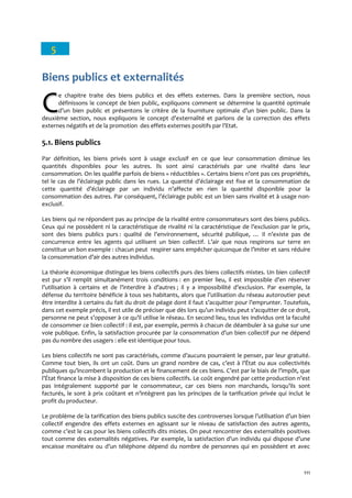 111
5
Biens publics et externalités
e chapitre traite des biens publics et des effets externes. Dans la première section, nous
définissons le concept de bien public, expliquons comment se détermine la quantité optimale
d’un bien public et présentons le critère de la fourniture optimale d’un bien public. Dans la
deuxième section, nous expliquons le concept d’externalité et parlons de la correction des effets
externes négatifs et de la promotion des effets externes positifs par l’Etat.
5.1. Biens publics
Par définition, les biens privés sont à usage exclusif en ce que leur consommation diminue les
quantités disponibles pour les autres. Ils sont ainsi caractérisés par une rivalité dans leur
consommation. On les qualifie parfois de biens « réductibles ». Certains biens n’ont pas ces propriétés,
tel le cas de l’éclairage public dans les rues. La quantité d’éclairage est fixe et la consommation de
cette quantité d’éclairage par un individu n’affecte en rien la quantité disponible pour la
consommation des autres. Par conséquent, l’éclairage public est un bien sans rivalité et à usage non-
exclusif.
Les biens qui ne répondent pas au principe de la rivalité entre consommateurs sont des biens publics.
Ceux qui ne possèdent ni la caractéristique de rivalité ni la caractéristique de l’exclusion par le prix,
sont des biens publics purs : qualité de l’environnement, sécurité publique, … Il n’existe pas de
concurrence entre les agents qui utilisent un bien collectif. L’air que nous respirons sur terre en
constitue un bon exemple : chacun peut respirer sans empêcher quiconque de l’imiter et sans réduire
la consommation d’air des autres individus.
La théorie économique distingue les biens collectifs purs des biens collectifs mixtes. Un bien collectif
est pur s’il remplit simultanément trois conditions : en premier lieu, il est impossible d’en réserver
l’utilisation { certains et de l’interdire { d’autres ; il y a impossibilité d’exclusion. Par exemple, la
défense du territoire bénéficie { tous ses habitants, alors que l’utilisation du réseau autoroutier peut
être interdite à certains du fait du droit de péage dont il faut s’acquitter pour l’emprunter. Toutefois,
dans cet exemple précis, il est utile de préciser que dès lors qu’un individu peut s’acquitter de ce droit,
personne ne peut s’opposer { ce qu’il utilise le réseau. En second lieu, tous les individus ont la faculté
de consommer ce bien collectif : il est, par exemple, permis à chacun de déambuler à sa guise sur une
voie publique. Enfin, la satisfaction procurée par la consommation d’un bien collectif pur ne dépend
pas du nombre des usagers : elle est identique pour tous.
Les biens collectifs ne sont pas caractérisés, comme d’aucuns pourraient le penser, par leur gratuité.
Comme tout bien, ils ont un coût. Dans un grand nombre de cas, c’est { l’État ou aux collectivités
publiques qu’incombent la production et le financement de ces biens. C’est par le biais de l’impôt, que
l’État finance la mise { disposition de ces biens collectifs. Le coût engendré par cette production n’est
pas intégralement supporté par le consommateur, car ces biens non marchands, lorsqu’ils sont
facturés, le sont { prix coûtant et n’intègrent pas les principes de la tarification privée qui inclut le
profit du producteur.
Le problème de la tarification des biens publics suscite des controverses lorsque l’utilisation d’un bien
collectif engendre des effets externes en agissant sur le niveau de satisfaction des autres agents,
comme c’est le cas pour les biens collectifs dits mixtes. On peut rencontrer des externalités positives
tout comme des externalités négatives. Par exemple, la satisfaction d’un individu qui dispose d’une
encaisse monétaire ou d’un téléphone dépend du nombre de personnes qui en possèdent et avec
CC
 
