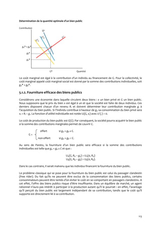 113
Détermination de la quantité optimale d’un bien public
Contribution
Gd
Gd
B GS
Gd
A
gA* + gB* E
gB*
gA*
G* Quantité
Le coût marginal est égal { la contribution d’un individu au financement de G. Pour la collectivité, le
coût marginal appelé coût marginal social est donné par la somme des contributions individuelles, soit
gA* + gB*.
5.1.2. Fourniture efficace des biens publics
Considérons une économie dans laquelle circulent deux biens : x un bien privé et G un bien public.
Nous supposons que le prix du bien x est égal à un et que la société est faite de deux individus. Ces
derniers disposent chacun d’un revenu Ri et doivent déterminer leur contribution marginale gi à
l’acquisition du bien public. Si l’individu contribue à hauteur de gi, sa consommation du bien privé sera
xi = Ri – gi. La fonction d’utilité individuelle est notée Ui(G, xi) avec U´(.)  0.
Le coût de production du bien public est C(G). Par conséquent, la société pourra acquérir le bien public
si la somme des contributions marginales permet de couvrir C.
offert si gA + gB ≥ C.
G =
non-offert si gA + gB  C.
Au sens de Pareto, la fourniture d’un bien public sera efficace si la somme des contributions
individuelles est telle que gA + gB ≥ C et que :
UA(G, RA – gA)  UA(0, RA)
UB(G, RB – gB)  UB(0, RB).
Dans le cas contraire, il serait malvenu que les individus financent la fourniture du bien public.
Le problème classique qui se pose pour la fourniture du bien public est celui du passager clandestin
(free rider). Du fait qu’ils ne peuvent être exclus de la consommation des biens publics, certains
consommateurs peuvent être tentés d’en éviter le coût en se comportant en passagers clandestins. A
cet effet, l’offre des biens publics risque d’être insuffisante. Dans un équilibre de marché, un agent
rationnel n’aura pas intérêt { participer { la production autant qu’il le pourrait : en effet, l’avantage
qu’il perçoit du bien public est largement indépendant de sa contribution, tandis que le coût qu’il
supporte est directement lié à sa contribution.
 