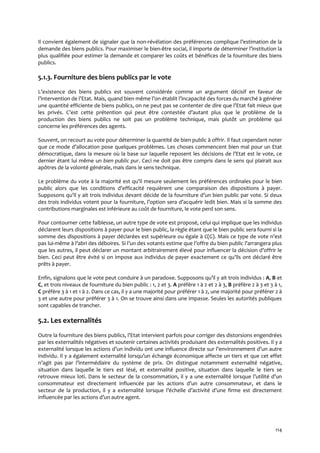 114
Il convient également de signaler que la non-révélation des préférences complique l’estimation de la
demande des biens publics. Pour maximiser le bien-être social, il importe de déterminer l’institution la
plus qualifiée pour estimer la demande et comparer les coûts et bénéfices de la fourniture des biens
publics.
5.1.3. Fourniture des biens publics par le vote
L’existence des biens publics est souvent considérée comme un argument décisif en faveur de
l’intervention de l’Etat. Mais, quand bien même l’on établit l’incapacité des forces du marché { générer
une quantité efficiente de biens publics, on ne peut pas se contenter de dire que l’Etat fait mieux que
les privés. C’est cette prétention qui peut être contestée d’autant plus que le problème de la
production des biens publics ne soit pas un problème technique, mais plutôt un problème qui
concerne les préférences des agents.
Souvent, on recourt au vote pour déterminer la quantité de bien public à offrir. Il faut cependant noter
que ce mode d’allocation pose quelques problèmes. Les choses commencent bien mal pour un Etat
démocratique, dans la mesure où la base sur laquelle reposent les décisions de l’Etat est le vote, ce
dernier étant lui même un bien public pur. Ceci ne doit pas être compris dans le sens qui plairait aux
apôtres de la volonté générale, mais dans le sens technique.
Le problème du vote { la majorité est qu’il mesure seulement les préférences ordinales pour le bien
public alors que les conditions d’efficacité requièrent une comparaison des dispositions { payer.
Supposons qu’il y ait trois individus devant décide de la fourniture d’un bien public par vote. Si deux
des trois individus votent pour la fourniture, l’option sera d’acquérir ledit bien. Mais si la somme des
contributions marginales est inférieure au coût de fourniture, le vote perd son sens.
Pour contourner cette faiblesse, un autre type de vote est proposé, celui qui implique que les individus
déclarent leurs dispositions à payer pour le bien public, la règle étant que le bien public sera fourni si la
somme des dispositions à payer déclarées est supérieure ou égale à C(G). Mais ce type de vote n’est
pas lui-même { l’abri des déboires. Si l’un des votants estime que l’offre du bien public l’arrangera plus
que les autres, il peut déclarer un montant arbitrairement élevé pour influencer la décision d’offrir le
bien. Ceci peut être évité si on impose aux individus de payer exactement ce qu’ils ont déclaré être
prêts à payer.
Enfin, signalons que le vote peut conduire { un paradoxe. Supposons qu’il y ait trois individus : A, B et
C, et trois niveaux de fourniture du bien public : 1, 2 et 3. A préfère 1 à 2 et 2 à 3, B préfère 2 à 3 et 3 à 1,
C préfère 3 à 1 et 1 à 2. Dans ce cas, il y a une majorité pour préférer 1 à 2, une majorité pour préférer 2 à
3 et une autre pour préférer 3 à 1. On se trouve ainsi dans une impasse. Seules les autorités publiques
sont capables de trancher.
5.2. Les externalités
Outre la fourniture des biens publics, l’Etat intervient parfois pour corriger des distorsions engendrées
par les externalités négatives et soutenir certaines activités produisant des externalités positives. Il y a
externalité lorsque les actions d’un individu ont une influence directe sur l’environnement d’un autre
individu. Il y a également externalité lorsqu’un échange économique affecte un tiers et que cet effet
n’agit pas par l’intermédiaire du système de prix. On distingue notamment externalité négative,
situation dans laquelle le tiers est lésé, et externalité positive, situation dans laquelle le tiers se
retrouve mieux loti. Dans le secteur de la consommation, il y a une externalité lorsque l’utilité d’un
consommateur est directement influencée par les actions d’un autre consommateur, et dans le
secteur de la production, il y a externalité lorsque l’échelle d’activité d’une firme est directement
influencée par les actions d’un autre agent.
 