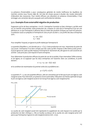 115
La présence d’externalités a pour conséquence générale de rendre inefficaces les équilibres de
marchés comme nous l’avons déj{ dit. Cet état de choses pousse { étudier des modes alternatifs
d’allocation des ressources. Pour rendre efficace une allocation en présence d’externalités, il faut
envisager une correction des prix auxquels sont confrontés les individus.
5.2.1. Exemple d’une externalité négative de production
Supposons qu’on ait deux entreprises : A et B. L’entreprise A produit un bien chimique x qu’elle vend
sur un marché concurrentiel. Cette production de x impose un coût e(x) { l’entreprise B qui est une
pêcherie en ce que l’entreprise A déverse dans la rivière des produits toxiques qui tuent les poissons.
La pollution cause un préjudice { l’entreprise B. Soit p le prix du bien x. Les profits des deux entreprises
sont :
A = px – C(x)
B = –e(x)
Pour simplifier l’exposé, on ignore le profit réalisé par l’entreprise B.
La quantité d’équilibre xe est donnée par p = C´(xe). Cette production est trop importante du point de
vue social. L’entreprise A ne tient compte que des coûts qu’elle s’impose { elle-même (coûts privés :
C(x)) et ignore les coûts qu’elle impose { l’entreprise B. Autrement dit, elle ignore le coût social de son
activité : coût privé plus coût imposé { l’autre entreprise.
Pour déterminer la production efficace du point de vue de la société, il faut internaliser l’effet externe.
A cet égard, on va supposer que les deux entreprises ont fusionné. Dans ces conditions, le profit
devient :
 = A + B = px – C(x) –e(x)
et la condition de maximisation du premier ordre de ce problème est :
p = C´(x*) + e´(x*).
La quantité x*  xe est une quantité efficace ; elle est caractérise par le fait que le prix est égal au coût
marginal social. Pour faire bref, en présence d’une externalité, l’allocation est Pareto-optimale lorsque
le prix est égal au coût marginal social et non lorsqu’il est égal au coût marginal privé.
Prix, coûts
CmS = C´(x) + e´(x)
CmP = C´(x)
pe E* E Prix du marché
0 x* xe Quantité
La courbe de coût marginal social CmS représente le supplément de coût imposé à la société par la
production du bien chimique x. Elle se localise au-dessus de la courbe de coût marginal privé CmP
parce que l’entreprise A ignore le coût marginal externe CmE = e´(x).
 