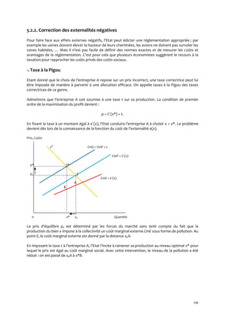 116
5.2.2. Correction des externalités négatives
Pour faire face aux effets externes négatifs, l’Etat peut édicter une réglementation appropriée ; par
exemple les usines doivent élever la hauteur de leurs cheminées, les avions ne doivent pas survoler les
zones habitées, … Mais il n’est pas facile de définir des normes exactes et de mesurer les coûts et
avantages de la réglementation. C’est pour cela que plusieurs économistes suggèrent le recours { la
taxation pour rapprocher les coûts privés des coûts sociaux.
-. Taxe à la Pigou
Etant donné que le choix de l’entreprise A repose sur un prix incorrect, une taxe correctrice peut lui
être imposée de manière à parvenir à une allocation efficace. On appelle taxes à la Pigou des taxes
correctrices de ce genre.
Admettons que l’entreprise A soit soumise à une taxe t sur sa production. La condition de premier
ordre de la maximisation du profit devient :
p = C´(x*) + t.
En fixant la taxe à un montant égal à e´(x), l’Etat conduira l’entreprise A { choisir x = x*. Le problème
devient dès lors de la connaissance de la fonction du coût de l’externalité e(x).
Prix, Coûts
xd
CmS = CmP + t
CmP = C´(x)
p* E*
pe E
CmE = e´(x)
A
B
0 x* xe Quantité
Le prix d’équilibre pe est déterminé par les forces du marché sans tenir compte du fait que la
production du bien x impose à la collectivité un coût marginal externe CmE sous forme de pollution. Au
point E, le coût marginal externe est donné par la distance xeA.
En imposant la taxe t { l’entreprise A, l’Etat l’incite { ramener sa production au niveau optimal x* pour
lequel le prix est égal au coût marginal social. Avec cette intervention, le niveau de la pollution a été
réduit : on est passé de xeA à x*B.
 