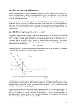117
5.2.3. Exemple d’une externalité positive
Autant qu’il est possible que le comportement d’un individu rejaillisse négativement sur le niveau de
vie ou l’activité d’un autre individu, il est possible d’avoir un effet externe positif. Par le fait qu’une
personne soit scolarisée, elle peut directement exercer une influence positive sur son environnement
ou sur les personnes qui y vivent.
Comme les effets externes positifs ne produisent pas de désagrément mais plutôt des changements
bénéfiques du point de vue de la collectivité, ils ne seront pas à corriger mais par contre à promouvoir.
L’Etat par des subventions, peut soutenir certains comportements individuels contribuant à la
réalisation du bien-être collectif. Par une réglementation, l’Etat peut également favoriser de tels
comportements.
5.2.4. Bénéfices marginaux privé, externe et social
Par bénéfice marginal privé, on entend l’avantage ou le gain que retire un individu de l’acte qu’il pose
ou qu’il a posé. Par contre, le bénéfice marginal externe c’est le gain qu’une tierce personne retire de
l’acte posé par un autre agent économique. Le bénéfice marginal social est le bénéfice que la
collectivité tire de l’acte posé par un individu de manière isolée pour répondre { ses intérêts
personnels. Ainsi, le bénéfice marginal social est égal à la somme du bénéfice marginal privé et du
bénéfice marginal externe, soit :
BmS = BmP + BmE.
Dans ces conditions, l’équilibre qui sera réalisé sur le marché de par l’action des privés exclusivement
ne sera pas celui recherché par l’Etat pour toute la collectivité.
Prix
Offre
ps E´
pe E Sbv
pd A Demande collective (BmS = BmP + BmE.)
Demande = BmP
ye ye´ Quantité
L’équilibre initial est réalisé au point E qui correspond au prix pe et à la quantité ye. Etant donné que la
consommation du bien produit un effet externe positif, l’Etat souhaitera voir la demande du bien
s’accroître dans la collectivité. Or, tout accroissement de la demande – à offre inchangée – entraîne
une hausse du prix, soit le passage de pe à pe´.
Par un effet d’éviction par le prix, certaines personnes seront exclues de la consommation du bien. En
effet, du fait que le prix a eu { accroître, certains demandeurs ne seront plus capables d’acheter le
bien, d’où la nécessité de voir l’Etat accorder des subventions. La figure ci-dessus montre que la
quantité d’équilibre collectif est ye´, le prix effectivement payé par les individus est pd [ pe] et le
montant de la subvention est donné par la distance E´A.
 