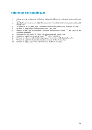 118
Références bibliographiques
1. Chiang, A., 1974, Fundamental Methods of Mathematical Economics, 2ième éd. Mc Graw Hill, New
York.
2. Quandt, R.E. et Henderson, J., 1982, Microéconomie : Formulation mathématique élémentaire, éd.
Dunod, Paris.
3. Jacquemin, A. et H. Tulkens, 1990, Fondements de l’Economie Politique, éd. De Boeck, Bruxelles.
4. Lecaillon, J., 1993, Analyse microéconomique, éd. Cujas, Paris.
5. Madnani, G.M.K., 1991, Mathematical Economics. Microeconomic theory, 2ième
éd. Oxford & IBH
Publishing, New Delhi.
6. Malinvaud, E., 1969, Leçons de théorie microéconomique, éd. Dunod, Paris.
7. Redslob, A., 1995, L’économie en pratique, 3ième
édition Litec, Paris.
8. Simon, C. et L. Blume, 1998, Mathématiques pour économistes, éd. De Boeck, Bruxelles.
9. Varian, H.R., 1997, Introduction à la microéconomie, éd. De Boeck, Bruxelles.
10. Varian, H.R., 1995, Analyse microéconomique, éd. De Boeck, Bruxelles.
 