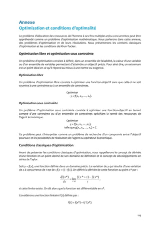 119
Annexe
Optimisation et conditions d’optimalité
Le problème d’allocation des ressources de l’homme { ses fins multiples et/ou concurrentes peut être
appréhendé comme un problème d’optimisation mathématique. Nous parlerons dans cette annexe,
des problèmes d’optimisation et de leurs résolutions. Nous présenterons les contions classiques
d’optimisation et les conditions de Khun-Tucker.
Optimisation libre et optimisation sous contrainte
Un problème d’optimisation consiste { définir, dans un ensemble de faisabilité, la valeur d’une variable
ou d’un ensemble de variables permettant d’atteindre un objectif précis. Pour ainsi dire, un extremum
est un point idéal en ce qu’il répond au mieux { une norme ou exigence.
Optimisation libre
Un problème d’optimisation libre consiste { optimiser une fonction-objectif sans que celle-ci ne soit
soumise à une contrainte ou à un ensemble de contraintes.
Optimiser
y = f(x1, x2, …, xn).
Optimisation sous contrainte
Un problème d’optimisation sous contrainte consiste { optimiser une fonction-objectif en tenant
compte d’une contrainte ou d’un ensemble de contraintes spécifiant la rareté des ressources de
l’agent économique.
Optimiser
y = f(x1, x2, …, xn),
telle que g(x1, x2, …, xn) = C.
Ce problème peut s’interpréter comme un problème de recherche d’un compromis entre l’objectif
poursuivi et les possibilités de réalisation de l’agent ou opérateur économique.
Conditions classiques d’optimisation
Avant de présenter les conditions classiques d’optimisation, nous rappellerons le concept de dérivée
d’une fonction en un point donné de son domaine de définition et le concept de développements en
séries de Taylor.
Soit y = f(x), une fonction définie dans un domaine précis. La variation de y qui résulte d’une variation
de x à concurrence de t est de : f(x + t) – f(x). On définit la dérivée de cette fonction au point x* par :
0
( *) ( * ) ( *)
lim
t
df x f x t f x
dx t
 
 ,
si cette limite existe. On dit alors que la fonction est différentiable en x*.
Considérons une fonction linéaire F(t) définie par :
F(t) = f(x*) + tf (x*).
 