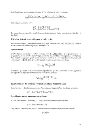 120
Cette fonction est une bonne approximation de f au voisinage du point x* puisque :
0 0
( * ) ( ) ( * ) ( *) ( *)
lim lim 0.
t t
f x t F t f x t f x tf x
t t 
    
 
En conséquence, on peut écrire :
f(x* + t)  f(x*) + tf (x*)
f(x* + t)  f(x*) + tf (x*) + 0,5t2
f (x*)
Ces expressions sont appelées les développements des séries de Taylor, respectivement d’ordre 1 et
d’ordre 2.
Théorème de Rolle et conditions du premier ordre
Soit une fonction y = f(x) définie et continue sur [a, b] et dérivable dans] a, b [. Si f(a) = f(b) = 0, alors, il
existe au moins une valeur c de]a, b [qui vérifie f (c) = 0.
Démonstration.
Si la fonction est constante, on vérifiera pour tout point de [a, b] que f (x) = 0. Ce qui correspond à la
proposition avancée. Si la fonction n’est pas constante, elle prend des valeurs positives ou négatives.
Pour simplifier, supposons qu’elle prend des valeurs positives. Si c correspond au maximum, on doit
vérifier que  x  [a, b], f(c)  f(x). La dérivée de la fonction au point c est donnée par :
0
( ) ( )
( ) lim .
t
f c t f c
f c
t
 
 
Etant donné que la dérivée d’une fonction en un point existe que si et seulement si sa limite approchée
par la gauche est égale à sa limite approchée par la droite, on aura :
0
( ) ( )
( ) lim 0.
t
f c t f c
f c
t
 
  
Développement des séries de Taylor et conditions du second ordre
Soit la fonction y = f(x). Son approximation d’ordre 2 autour du point x* est donnée par la relation :
f(x* + t)  f(x*) + tf (x*) + 0,5t2
f (x*).
Condition du second ordre pour un maximum
Si x* est un maximum, il vient que f(x* + t) – f(x*)  0 et on établit l’égalité suivante
f(x* + t) – f(x*) = 0,5t2
f (x*),
car f (x*) = 0. Par conséquent, on aura comme condition du second ordre pour un maximum :
f (x*)  0.
 