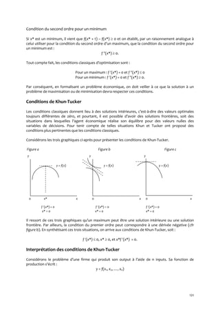 121
Condition du second ordre pour un minimum
Si x* est un minimum, il vient que f(x* + t) – f(x*)  0 et on établit, par un raisonnement analogue à
celui utiliser pour la condition du second ordre d’un maximum, que la condition du second ordre pour
un minimum est :
f (x*)  0.
Tout compte fait, les conditions classiques d’optimisation sont :
Pour un maximum : f (x*) = 0 et f (x*)  0
Pour un minimum : f (x*) = 0 et f (x*)  0.
Par conséquent, en formalisant un problème économique, on doit veiller à ce que la solution à un
problème de maximisation ou de minimisation devra respecter ces conditions.
Conditions de Khun-Tucker
Les conditions classiques donnent lieu { des solutions intérieures, c’est-à-dire des valeurs optimales
toujours différentes de zéro, et pourtant, il est possible d’avoir des solutions frontières, soit des
situations dans lesquelles l’agent économique réalise son équilibre pour des valeurs nulles des
variables de décisions. Pour tenir compte de telles situations Khun et Tucker ont proposé des
conditions plus pertinentes que les conditions classiques.
Considérons les trois graphiques ci-après pour présenter les conditions de Khun-Tucker.
Figure a Figure b Figure c
y y y
y = f(x) y = f(x) y = f(x).
0 x* x 0 x 0 x
f (x*) = 0 f (x*)  0 f (x*) = 0
x*  0 x* = 0 x* = 0
Il ressort de ces trois graphiques qu’un maximum peut être une solution intérieure ou une solution
frontière. Par ailleurs, la condition du premier ordre peut correspondre à une dérivée négative (cfr
figure b). En synthétisant ces trois situations, on arrive aux conditions de Khun-Tucker, soit :
f (x*)  0, x*  0, et x*f (x*) = 0.
Interprétation des conditions de Khun-Tucker
Considérons le problème d’une firme qui produit son output { l’aide de n inputs. Sa fonction de
production s’écrit :
y = f(x1, x2, …, xn)
 