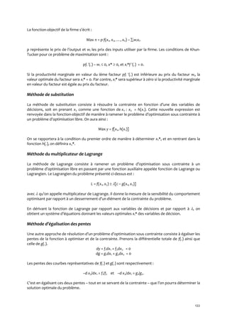 122
La fonction-objectif de la firme s’écrit :
Max  = p f(x1, x2, …, xn) – wixi.
p représente le prix de l’output et wi les prix des inputs utiliser par la firme. Les conditions de Khun-
Tucker pour ce problème de maximisation sont :
pfi (.) – wi  0, x*  0, et xi*f (.) = 0.
Si la productivité marginale en valeur du ième facteur pfi (.) est inférieure au prix du facteur wi, la
valeur optimale du facteur sera xi* = 0. Par contre, xi* sera supérieur à zéro si la productivité marginale
en valeur du facteur est égale au prix du facteur.
Méthode de substitution
La méthode de substitution consiste { résoudre la contrainte en fonction d’une des variables de
décisions, soit en prenant x2 comme une fonction de x1: : x2 = h(x1). Cette nouvelle expression est
renvoyée dans la fonction-objectif de manière { ramener le problème d’optimisation sous contrainte {
un problème d’optimisation libre. On aura ainsi :
Max y = f[x1, h(x1)]
On se rapportera à la condition du premier ordre de manière à déterminer x1*, et en rentrant dans la
fonction h(.), on définira x2*.
Méthode du multiplicateur de Lagrange
La méthode de Lagrange consiste { ramener un problème d’optimisation sous contrainte { un
problème d’optimisation libre en passant par une fonction auxiliaire appelée fonction de Lagrange ou
Lagrangien. Le Lagrangien du problème présenté ci-dessus est :
L = f(x1, x2)  [c – g(x1, x2)]
avec  qu’on appelle multiplicateur de Lagrange. Il donne la mesure de la sensibilité du comportement
optimisant par rapport { un desserrement d’un élément de la contrainte du problème.
En dérivant la fonction de Lagrange par rapport aux variables de décisions et par rapport à , on
obtient un système d’équations donnant les valeurs optimales xi* des variables de décision.
Méthode d’égalisation des pentes
Une autre approche de résolution d’un problème d’optimisation sous contrainte consiste { égaliser les
pentes de la fonction à optimiser et de la contrainte. Prenons la différentielle totale de f(.) ainsi que
celle de g(.).
dy = f1dx1 + f2dx2 = 0
dg = g1dx1 + g2dx2 = 0
Les pentes des courbes représentatives de f(.) et g(.) sont respectivement :
–d x2/dx1 = f1/f2 et –d x2/dx1 = g1/g2.
C’est en égalisant ces deux pentes – tout en se servant de la contrainte – que l’on pourra déterminer la
solution optimale du problème.
 