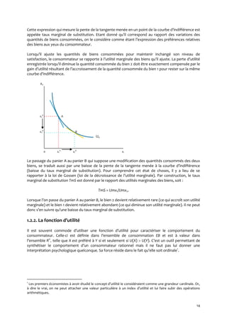 14
Cette expression qui mesure la pente de la tangente menée en un point de la courbe d’indifférence est
appelée taux marginal de substitution. Etant donné qu’il correspond au rapport des variations des
quantités de biens consommées, on le considère comme étant l’expression des préférences relatives
des biens aux yeux du consommateur.
Lorsqu’il ajuste les quantités de biens consommées pour maintenir inchangé son niveau de
satisfaction, le consommateur se rapporte { l’utilité marginale des biens qu’il ajuste. La perte d’utilité
enregistrée lorsqu’il diminue la quantité consommée du bien 2 doit être exactement compensée par le
gain d’utilité résultant de l’accroissement de la quantité consommée du bien 1 pour rester sur la même
courbe d’indifférence.
x2
x2
A
A.
x2
B
B.
U0
0 x1
A
x1
B
x1
Le passage du panier A au panier B qui suppose une modification des quantités consommés des deux
biens, se traduit aussi par une baisse de la pente de la tangente menée { la courbe d’indifférence
(baisse du taux marginal de substitution). Pour comprendre cet état de choses, il y a lieu de se
rapporter à la loi de Gossen (loi de la décroissance de l’utilité marginale). Par construction, le taux
marginal de substitution TmS est donné par le rapport des utilités marginales des biens, soit :
TmS = Umx1/Umx2.
Lorsque l’on passe du panier A au panier B, le bien 2 devient relativement rare (ce qui accroît son utilité
marginale) et le bien 1 devient relativement abondant (ce qui diminue son utilité marginale). Il ne peut
donc s’en suivre qu’une baisse du taux marginal de substitution.
1.2.2. La fonction d’utilité
Il est souvent commode d’utiliser une fonction d’utilité pour caractériser le comportement du
consommateur. Celle-ci est définie dans l’ensemble de consommation EB et est à valeur dans
l’ensemble Rn
+ telle que Xest préféré à Y si et seulement si U(X)  U(Y). C’est un outil permettant de
synthétiser le comportement d’un consommateur rationnel mais il ne faut pas lui donner une
interprétation psychologique quelconque. Sa force réside dans le fait qu’elle soit ordinale1
.
1
Les premiers économistes { avoir étudié le concept d’utilité le considéraient comme une grandeur cardinale. Or,
{ dire le vrai, on ne peut attacher une valeur particulière { un index d’utilité et lui faire subir des opérations
arithmétiques.
 