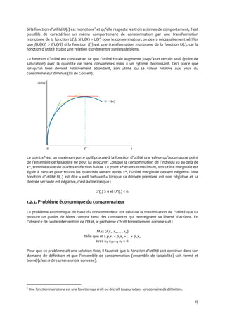 15
Si la fonction d’utilité U(.) est monotone2
et qu’elle respecte les trois axiomes de comportement, il est
possible de caractériser un même comportement de consommation par une transformation
monotone de la fonction U(.). Si U(X)  U(Y) pour le consommateur, on devra nécessairement vérifier
que f(U(X))  f(U(Y)) si la fonction f(.) est une transformation monotone de la fonction U(.), car la
fonction d’utilité établit une relation d’ordre entre paniers de biens.
La fonction d’utilité est concave en ce que l’utilité totale augmente jusqu’{ un certain seuil (point de
saturation) avec la quantité de biens consommés mais à un rythme décroissant. Ceci parce que
lorsqu’un bien devient relativement abondant, son utilité ou sa valeur relative aux yeux du
consommateur diminue (loi de Gossen).
Utilité.
U = U(x).
0 x* x
Le point x* est un maximum parce qu’il procure { la fonction d’utilité une valeur qu’aucun autre point
de l’ensemble de faisabilité ne peut lui procurer. Lorsque la consommation de l’individu va au-delà de
x*, son niveau de vie ou de satisfaction baisse. Le point x* étant un maximum, son utilité marginale est
égale à zéro et pour toutes les quantités venant après x*, l’utilité marginale devient négative. Une
fonction d’utilité U(.) est dite « well behaved » lorsque sa dérivée première est non négative et sa
dérivée seconde est négative, c’est-à-dire lorsque :
U(.)  0 et U(.)  0.
1.2.3. Problème économique du consommateur
Le problème économique de base du consommateur est celui de la maximisation de l’utilité que lui
procure un panier de biens compte tenu des contraintes qui restreignent sa liberté d’actions. En
l’absence de toute intervention de l’Etat, le problème s’écrit formellement comme suit :
Max U(x1, x2,…, xn)
telle que m ≥ p1x1 + p2x2 +… + pnxn
avec x1, x2,…, xn ≥ 0.
Pour que ce problème ait une solution finie, il faudrait que la fonction d’utilité soit continue dans son
domaine de définition et que l’ensemble de consommation (ensemble de faisabilité) soit fermé et
borné (c’est-à-dire un ensemble convexe).
2
Une fonction monotone est une fonction qui croît ou décroît toujours dans son domaine de définition.
 