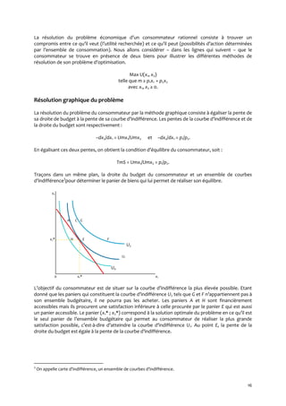16
La résolution du problème économique d’un consommateur rationnel consiste { trouver un
compromis entre ce qu’il veut (l’utilité recherchée) et ce qu’il peut (possibilités d’action déterminées
par l’ensemble de consommation). Nous allons considérer – dans les lignes qui suivent – que le
consommateur se trouve en présence de deux biens pour illustrer les différentes méthodes de
résolution de son problème d’optimisation.
Max U(x1, x2)
telle que m ≥ p1x1 + p2x2
avec x1, x2 ≥ 0.
Résolution graphique du problème
La résolution du problème du consommateur par la méthode graphique consiste à égaliser la pente de
sa droite de budget { la pente de sa courbe d’indifférence. Les pentes de la courbe d’indifférence et de
la droite du budget sont respectivement :
–dx2/dx1 = Umx1/Umx2 et –dx2/dx1 = p1/p2.
En égalisant ces deux pentes, on obtient la condition d’équilibre du consommateur, soit :
TmS = Umx1/Umx2 = p1/p2.
Traçons dans un même plan, la droite du budget du consommateur et un ensemble de courbes
d’indifférence3
pour déterminer le panier de biens qui lui permet de réaliser son équilibre.
x2;
A C G;
x2* H E F.
U2
U1
U0
0 x1* x1
L’objectif du consommateur est de situer sur la courbe d’indifférence la plus élevée possible. Etant
donné que les paniers qui constituent la courbe d’indifférence U2 tels que G et F n’appartiennent pas {
son ensemble budgétaire, il ne pourra pas les acheter. Les paniers A et H sont financièrement
accessibles mais ils procurent une satisfaction inférieure à celle procurée par le panier E qui est aussi
un panier accessible. Le panier (x1* ; x2*) correspond { la solution optimale du problème en ce qu’il est
le seul panier de l’ensemble budgétaire qui permet au consommateur de réaliser la plus grande
satisfaction possible, c’est-à-dire d’atteindre la courbe d’indifférence U1. Au point E, la pente de la
droite du budget est égale { la pente de la courbe d’indifférence.
3
On appelle carte d’indifférence, un ensemble de courbes d’indifférence.
 