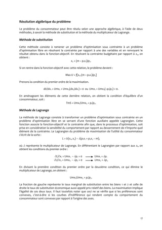 17
Résolution algébrique du problème
Le problème du consommateur peut être résolu selon une approche algébrique, { l’aide de deux
méthodes, à savoir la méthode de substitution et la méthode du multiplicateur de Lagrange.
Méthode de substitution
Cette méthode consiste { ramener un problème d’optimisation sous contrainte { un problème
d’optimisation libre en résolvant la contrainte par rapport à une des variables et en renvoyant le
résultat obtenu dans la fonction-objectif. En résolvant la contrainte budgétaire par rapport à x2, on
obtient :
x2 = (m – p1x1)/p2.
Si on rentre dans la fonction-objectif avec cette relation, le problème devient :
Max U = f[x1, (m – p1x1)/p2]
Prenons la condition du premier ordre de la maximisation.
dU/dx1 = Umx1 + Umx2(dx2/dx1) = 0 ou Umx1 + Umx2(–p1/p2) = 0.
En aménageant les éléments de cette dernière relation, on obtient la condition d’équilibre d’un
consommateur, soit :
TmS = Umx1/Umx2 = p1/p2.
Méthode de Lagrange
La méthode de Lagrange consiste { transformer un problème d’optimisation sous contrainte en un
problème d’optimisation libre en se servant d’une fonction auxiliaire appelée Lagrangien. Cette
fonction associe la fonction-objectif et la contrainte afin que, dans le processus d’optimisation, soit
prise en considération la sensibilité du comportement par rapport au desserrement de n’importe quel
élément de la contrainte. Le Lagrangien du problème de maximisation de l’utilité du consommateur
s’écrit de la sorte :
L = U(x1, x2) (p1x1 + p2x2  m),
où  représente le multiplicateur de Lagrange. En différentiant le Lagrangien par rapport aux xi, on
obtient les conditions du premier ordre :
L/x1 = Umx1  p1 = 0 Umx1 = p1
L/x2 = Umx2  p2 = 0 Umx2 = p2
En divisant la première condition du premier ordre par la deuxième condition, ce qui élimine le
multiplicateur de Lagrange, on obtient :
Umx1/Umx2 = p1/p2.
La fraction de gauche représente le taux marginal de substitution entre les biens 1 et 2 et celle de
droite le taux de substitution économique aussi appelé prix relatif des biens. La maximisation implique
l’égalité de ces deux taux. Il faut toutefois noter que ceci ne se vérifie que si les préférences sont
convexes, c’est-à-dire si les courbes d’indifférence qui rendent compte du comportement du
consommateur sont convexes par rapport { l’origine des axes.
 