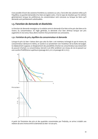 18
Il est possible d’avoir des solutions frontières ou solutions au coin, c’est-à-dire des solutions telles qu’{
l’équilibre, la quantité demandée d’un bien est égale { zéro. C’est le type de résultats que l’on obtient
généralement lorsque les préférences du consommateur sont concaves ou lorsque les biens qu’il
demande sont parfaitement substituables.
1.3. Fonction de demande et élasticités
La fonction de demande renseigne sur la relation entre la demande d’un bien et les prix des biens et le
revenu du consommateur. En règle générale, la demande d’un bien diminue lorsque son prix
augmente et vice-versa. Nous allons montrer d’où proviennent ces conclusions.
1.3.1. Variation du prix, équilibre du consommateur et demande
Lorsque le prix du bien 1 baisse alors que celui du bien 2 est maintenu inchangé et que le revenu du
consommateur demeure le même, on assiste { un pivotement vers l’extérieur de la droite de budget.
Ce déplacement suppose un élargissement des possibilités d’action du consommateur (accroissement
du pouvoir d’achat). Le consommateur devrait { cet effet améliorer son niveau de vie en passant sur
une courbe d’indifférence supérieure (passage de U0 à U1 et passage de U1 à U2).
x2
E2
E1
E0
U2
U1
U0
0 x1
Prix du bien 1
p1
p1
p1
0 x1
A partir de l’évolution des prix et des quantités consommées par l’individu, on arrive { établir une
relation de sens inverse entre la demande du bien 1 et son prix.
 