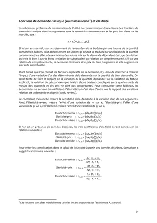 21
Fonctions de demande classique (ou marshalienne4
) et élasticité
La solution au problème de maximisation de l’utilité du consommateur donne lieu { des fonctions de
demande classique dont les arguments sont le revenu du consommateur et les prix des biens sur les
marchés, soit :
xi = xi(m, pi, …, pn).
Si le bien est normal, tout accroissement du revenu devrait se traduire par une hausse de la quantité
consommée du bien, tout accroissement de son prix pi devrait se traduire par une baisse de la quantité
consommé et les effets des variations des autres prix sur la demande dépendent du type de relation
qui relie le bien i autres biens : relation de substitualité ou relation de complémentarité. S’il y a une
relation de complémentarité, la demande diminuera si le prix du bien j augmente et elle augmentera
en cas de substitualité.
Etant donné que l’on connaît les facteurs explicatifs de la demande, il y a lieu de chercher { mesurer
l’impact d’une variation d’un des déterminants de la demande sur la quantité de bien demandée. On
serait tenté de faire le rapport de la variation de la quantité demandée sur la variation du facteur
explicatif, la variation du prix par exemple. Mais la chose devient compliquée en ce que les unités de
mesure des quantités et des prix ne sont pas concordantes. Pour contourner cette faiblesse, les
économistes se servent du coefficient d’élasticité qui n’est rien d’autre que le rapport des variations
relatives de la demande et du prix (ou du revenu).
Le coefficient d’élasticité mesure la sensibilité de la demande { la variation d’un de ses arguments.
Ainsi, l’élasticité-revenu mesure l’effet d’une variation de m sur xi, l’élasticité-prix l’effet d’une
variation de pi sur xi et l’élasticité croisée l’effet d’une variation de pj sur xi.
Elasticité-revenu : xi, m = (dxi/dm)(m/xi)
Elasticité-prix : xi, pi = (dxi/dpi)(pi/xi)
Elasticité croisée : xi, pj = (dxi/dpj)(pj/xi).
Si l’on est en présence de données discrètes, les trois coefficients d’élasticité seront donnés par les
relations suivantes :
Elasticité-revenu : xi, m = (xi/m)(m/xi)
Elasticité-prix : xi, pi = (xi/pi)(pi/xi)
Elasticité croisée : xi, pj = (xi/pj)(pj/xi).
Pour éviter les complications dans le calcul de l’élasticité { partir des données discrètes, Samuelson a
suggéré les formules suivantes :
Elasticité-revenu : xi, m .
21
21
xx
mm
m
x





Elasticité–prix : xi, pi
21
21
xx
pp
p
x ii
i 




Elasticité croisée : xi, pj .
21
21
xx
pp
p
x jj
j 




4
Ces fonctions sont dites marshaliennes car elles ont été proposées par l’économiste A. Marshall.
 