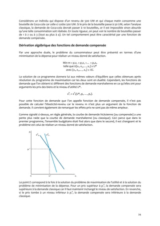 24
Considérons un individu qui dispose d’un revenu de 500 UM et qui chaque matin consomme une
bouteille de Coca-cola car celle-ci coûte 500 UM. Si le prix de la bouteille passe à 50 UM, selon l’analyse
classique, la demande de Coca-cola devrait passer à 10 bouteilles, or il est impossible sinon absurde
qu’une telle consommation soit réalisée. En toute rigueur, on peut voir le nombre de bouteilles passer
de 1 à 2 ou à 3 (tout au plus à 4). Un tel comportement peut être caractérisé par une fonction de
demande compensée.
Dérivation algébrique des fonctions de demande compensée
Par une approche duale, le problème du consommateur peut être présenté en termes d’une
minimisation de la dépense pour réaliser un niveau donné de satisfaction.
Min m = p1x1 + p2x2 +… + pnxn
telle que U(x1, x2,…, xn) ≥ U*
avec (x1, x2,…, xn)  EC.
La solution de ce programme donnera lui aux mêmes valeurs d’équilibre que celles obtenues après
résolution du programme de maximisation car les deux sont en dualité. Cependant, les fonctions de
demande que l’on obtient ici diffèrent des fonctions de demande marshalienne en ce qu’elles ont pour
arguments les prix des biens et le niveau d’utilité U*.
xh
i = xh
i(U*, pi, …, pn).
Pour cette fonction de demande que l’on appelle fonction de demande compensée, il n’est pas
possible de calculer l’élasticité-revenu car le revenu m n’est plus un argument de la fonction de
demande. Il convient également de remarquer les effets-prix ne sont pas de même ampleur.
Comme signalé ci-dessus, en règle générale, la courbe de demande hicksienne (ou compensée) a une
pente plus raide que la courbe de demande marshalienne (ou classique). Ceci parce que dans le
premier programme, l’ensemble budgétaire était fixé alors que dans le second, il est changeant et le
problème est celui de réaliser un niveau donné de satisfaction.
;p1
xd
m xd
h
. p1
e
E
0 x1
e
x1
Le point E correspond { la fois { la solution du problème de maximisation de l’utilité et { la solution du
problème de minimisation de la dépense. Pour un prix supérieur à p1
e
, la demande compensée sera
supérieure à la demande classique car il faut maintenir inchangé le niveau de satisfaction. En revanche,
si le prix tombe à un niveau inférieur à p1
e
, la demande compensée sera inférieure à la demande
classique.
 