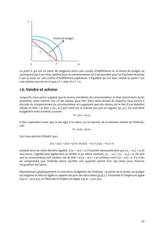 30
x2
Droite de budget
E
0 F x1
Le point E qui est un point de tangence entre une courbe d’indifférence et la droite de budget ne
correspond pas à un choix optimal pour le consommateur car il est possible pour lui d’acheter le panier
F qui se situe sur une courbe d’indifférence supérieure. L’équilibre qui est donc réalisé au point F est
une solution au coin en ce que x1* = m/p1 et x2* = 0.
1.6. Vendre et acheter
Jusque-là, nous avons supposé que le revenu monétaire du consommateur m était donné alors qu’en
économie, selon Harrod, rien n’y est obtenu pour rien. Dans cette section du chapitre, nous aurons {
discuter du comportement du consommateur en supposant que son revenu est le fait d’une dotation
initiale en bien 1 et bien 2 (w1, w2) qu’il vend sur le marché aux prix en vigueur (p1, p2). Sa contrainte
budgétaire reste la même, à savoir :
m = p1x1 + p2x2.
Il faut cependant noter que m est égal à la valeur sur le marché, de la dotation initiale de l’individu,
soit :
m = p1w1 + p2w2.
Ceci nous permet d’établir que :
p1x1 + p2x2 = p1w1 + p2w2 ou p1(x1 – w1) + p2(x2 – w2) = 0
Compte tenu de cette dernière égalité, si (x1 – w1) > 0, il faudrait nécessairement que (x2 – w2) < 0, et
vice-versa. L’égalité peut également se vérifier si au même moment, (x1 – w1) = (x2 – w2) = 0. On dira
que le consommateur est vendeur net du bien i si (xi – wi) < 0 et acheteur net si (xi – wi) > 0. Il y a lieu
de comprendre que l’individu devra sacrifier une quantité donné d’un des biens pour financer
l’acquisition de l’autre.
Représentons graphiquement la contrainte budgétaire de l’individu. La pente de la droite du budget
est négative et elle est égale au rapport des prix des deux biens (p1/p2). L’ordonnée { l’origine est égale
à (p1w1 + p2w2)/ p2 et l’abscisse { l’origine est égale { (p1w1 + p2w2)/ p1.
 