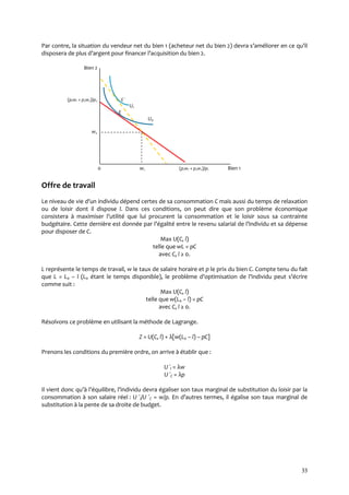 33
Par contre, la situation du vendeur net du bien 1 (acheteur net du bien 2) devra s’améliorer en ce qu’il
disposera de plus d’argent pour financer l’acquisition du bien 2.
Bien 2
(p1w1 + p2w2)/p2 E ʹ
U1
E
U0
w2
0 w1 (p1w1 + p2w2)/p1 Bien 1
Offre de travail
Le niveau de vie d’un individu dépend certes de sa consommation C mais aussi du temps de relaxation
ou de loisir dont il dispose l. Dans ces conditions, on peut dire que son problème économique
consistera { maximiser l’utilité que lui procurent la consommation et le loisir sous sa contrainte
budgétaire. Cette dernière est donnée par l’égalité entre le revenu salarial de l’individu et sa dépense
pour disposer de C.
Max U(C, l)
telle que wL = pC
avec C, l ≥ 0.
L représente le temps de travail, w le taux de salaire horaire et p le prix du bien C. Compte tenu du fait
que L = L0 – l (L0 étant le temps disponible), le problème d’optimisation de l’individu peut s’écrire
comme suit :
Max U(C, l)
telle que w(L0 – l) = pC
avec C, l ≥ 0.
Résolvons ce problème en utilisant la méthode de Lagrange.
Z = U(C, l) + λ[w(L0 – l) – pC]
Prenons les conditions du première ordre, on arrive à établir que :
U ʹl = λw
U ʹC = λp
Il vient donc qu’{ l’équilibre, l’individu devra égaliser son taux marginal de substitution du loisir par la
consommation à son salaire réel : U ʹl/U ʹC = w/p. En d’autres termes, il égalise son taux marginal de
substitution à la pente de sa droite de budget.
 