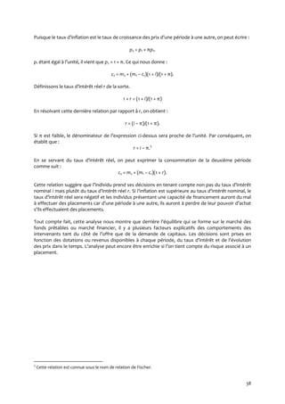 38
Puisque le taux d’inflation est le taux de croissance des prix d’une période { une autre, on peut écrire :
p2 = p1 + πp1.
p1 étant égal { l’unité, il vient que p2 = 1 + π. Ce qui nous donne :
c2 = m2 + (m1 – c1)(1 + i)/(1 + π).
Définissons le taux d’intérêt réel r de la sorte.
1 + r = (1 + i)/(1 + π)
En résolvant cette dernière relation par rapport à r, on obtient :
r = (i – π)/(1 + π).
Si π est faible, le dénominateur de l’expression ci-dessus sera proche de l’unité. Par conséquent, on
établit que :
r = i – π.5
En se servant du taux d’intérêt réel, on peut exprimer la consommation de la deuxième période
comme suit :
c2 = m2 + (m1 – c1)(1 + r).
Cette relation suggère que l’individu prend ses décisions en tenant compte non pas du taux d’intérêt
nominal i mais plutôt du taux d’intérêt réel r. Si l’inflation est supérieure au taux d’intérêt nominal, le
taux d’intérêt réel sera négatif et les individus présentant une capacité de financement auront du mal
{ effectuer des placements car d’une période { une autre, ils auront { perdre de leur pouvoir d’achat
s’ils effectuaient des placements.
Tout compte fait, cette analyse nous montre que derrière l’équilibre qui se forme sur le marché des
fonds prêtables ou marché financier, il y a plusieurs facteurs explicatifs des comportements des
intervenants tant du côté de l’offre que de la demande de capitaux. Les décisions sont prises en
fonction des dotations ou revenus disponibles { chaque période, du taux d’intérêt et de l’évolution
des prix dans le temps. L’analyse peut encore être enrichie si l’on tient compte du risque associé { un
placement.
5
Cette relation est connue sous le nom de relation de Fischer.
 