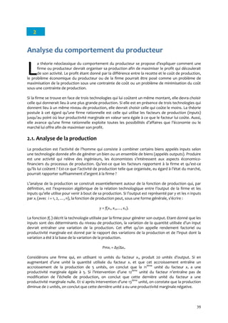 39
2
Analyse du comportement du producteur
a théorie néoclassique du comportement du producteur se propose d’expliquer comment une
firme ou producteur devrait organiser sa production afin de maximiser le profit qui découlerait
de son activité. Le profit étant donné par la différence entre la recette et le coût de production,
le problème économique du producteur ou de la firme pourrait être posé comme un problème de
maximisation de la production sous une contrainte de coût ou un problème de minimisation du coût
sous une contrainte de production.
Si la firme se trouve en face de trois technologies qui lui coûtent un même montant, elle devra choisir
celle qui donnerait lieu à une plus grande production. Si elle est en présence de trois technologies qui
donnent lieu à un même niveau de production, elle devrait choisir celle qui coûte le moins. La théorie
postule { cet égard qu’une firme rationnelle est celle qui utilise les facteurs de production (inputs)
jusqu’au point où leur productivité marginale en valeur sera égale à ce que le facteur lui coûte. Aussi,
elle avance qu’une firme rationnelle exploite toutes les possibilités d’affaires que l’économie ou le
marché lui offre afin de maximiser son profit.
2.1. Analyse de la production
La production est l’activité de l’homme qui consiste { combiner certains biens appelés inputs selon
une technologie donnée afin de générer un bien ou un ensemble de biens (appelés outputs). Produire
est une activité qui relève des ingénieurs, les économistes s’intéressent aux aspects économico-
financiers du processus de production. Qu’est-ce que les facteurs rapportent { la firme et qu’est-ce
qu’ils lui coûtent ? Est-ce que l’activité de production telle que organisée, eu égard { l’état du marché,
pourrait rapporter suffisamment d’argent { la firme ?
L’analyse de la production se construit essentiellement autour de la fonction de production qui, par
définition, est l’expression algébrique de la relation technologique entre l’output de la firme et les
inputs qu’elle utilise pour venir { bout de sa production. Si l’output est représenté par y et les n inputs
par xi (avec i = 1, 2, …, n), la fonction de production peut, sous une forme générale, s’écrire :
y = f(x1, x2,…, xn).
La fonction f(.) décrit la technologie utilisée par la firme pour générer son output. Etant donné que les
inputs sont des déterminants du niveau de production, la variation de la quantité utilisée d’un input
devrait entraîner une variation de la production. Cet effet qu’on appelle rendement factoriel ou
productivité marginale est donné par le rapport des variations de la production et de l’input dont la
variation a été à la base de la variation de la production.
Pmxi = Δy/Δxi.
Considérons une firme qui, en utilisant 10 unités du facteur x1, produit 20 unités d’output. Si en
augmentant d’une unité la quantité utilisée du facteur x1 et que cet accroissement entraîne un
accroissement de la production de 5 unités, on conclut que la 11ième
unité du facteur x1 a une
productivité marginale égale { 5. Si l’intervention d’une 12ième
unité du facteur n’entraîne pas de
modification de l’échelle de production, on conclut que cette dernière unité du facteur a une
productivité marginale nulle. Et si après intervention d’une 13ième
unité, on constate que la production
diminue de 2 unités, on conclut que cette dernière unité a eu une productivité marginale négative.
LL
 
