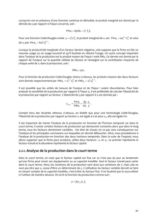 40
Lorsqu’on est en présence d’une fonction continue et dérivable, le produit marginal est donné par la
dérivée de y par rapport { l’input concerné, soit :
Pmxi = dy/dxi = fi (.).
Pour une fonction Cobb-Douglas notée ,21
ba
xxy  le produit marginal de x1 est ba
xaxPmx 2
1
11

 et celui
de x2 par .1
212

 ba
xbxPmx
Lorsque la productivité marginale d’un facteur devient négative, cela suppose que la firme en fait un
mauvais usage ou un usage excessif et qu’il faudrait en réduire l’usage. Un autre concept important
dans l’analyse de la production est le produit moyen de l’input i noté PMxi. Ce dernier est donné par le
rapport de l’output sur la quantité utilisée du facteur et renseigne sur la contribution moyenne de
chaque unité de xi dans la production, soit :
PMxi = y/xi.
Pour la fonction de production Cobb-Douglas retenu ci-dessus, les produits moyens des deux facteurs
sont donnés respectivement par ba
xxPMx 2
1
11

 et 1
212

 ba
xxPMx .
Il est possible que les unités de mesure de l’output et de l’input i soient discordantes. Pour bien
analyser la sensibilité de la production par rapport { l’input xi, il est préférable de calculer l’élasticité de
la production par rapport au facteur. L’élasticité de y par rapport à xi est donnée par :
y
x
dx
dy
PMx
Pmx i
ii
i
xy i
, .
Compte tenu des résultats obtenus ci-dessus, on établit que pour une technologie Cobb-Douglas,
l’élasticité de la production par rapport au facteur x1 est égale à a et pour x2, elle est égale à b.
Il est important de mener l’analyse de la production en fonction de l’horizon temporel car dans le
court terme, il existe certains facteurs de production qui demeurent constants alors que dans le long
terme, tous les facteurs deviennent variables. Cet état de choses ne va pas sans conséquences sur
l’analyse et les principales conclusions sur lesquelles on devrait déboucher. Ainsi, nous procéderons {
l’analyse de la production en fonction des deux horizons temporels. Dans la suite de l’exposé, nous
allons supposer que la firme pour produire, utilise deux facteurs : x1 et x2. Le premier représente le
facteur travail et le deuxième représente le facteur capital.
2.1.1. Analyse de la production dans le court terme
Dans le court terme, on note que le facteur capital est fixe car ce n’est pas du jour au lendemain
qu’une firme peut revoir ses équipements ou sa capacité installée. Seul le facteur travail peut varier
dans le court terme. Ainsi, les variations de la production sont dues aux variations de x1 mais cela ne
veut pas dire que x2 cesse d’être un déterminant de y. L’utilisation du facteur variable devrait se faire
en tenant compte de la capacité installée, c’est-à-dire du facteur fixe. Il ne faudrait pas le sous-utiliser
ni l’utiliser de manière abusive. On écrit la fonction de production comme suit :
).,( 21 xxfy 
 