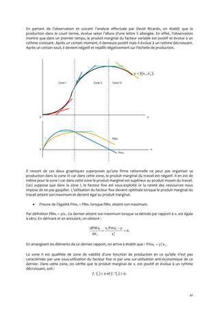 41
En partant de l’observation et suivant l’analyse effectuée par David Ricardo, on établit que la
production dans le court terme, évolue selon l’allure d’une lettre S allongée. En effet, l’observation
montre que dans un premier temps, le produit marginal du facteur variable est positif et évolue à un
rythme croissant. Après un certain moment, il demeure positif mais il évolue à un rythme décroissant.
Après un certain seuil, il devient négatif et rejaillit négativement sur l’échelle de production.
).,( 21 xxfy 
Zone I Zone II Zone III
0 xi
PMxi
0 xi
Pmxi
Il ressort de ces deux graphiques superposés qu’une firme rationnelle ne peut pas organiser sa
production dans la zone III car dans cette zone, le produit marginal du travail est négatif. Il en est de
même pour la zone I car dans cette zone le produit marginal est supérieur au produit moyen du travail.
Ceci suppose que dans la zone I, le facteur fixe est sous-exploité or la rareté des ressources nous
impose de ne pas gaspiller. L’utilisation du facteur fixe devient optimale lorsque le produit marginal du
travail atteint son maximum et devient égal au produit marginal.
 Preuve de l’égalité Pmx1 = PMx1 lorsque PMx1 atteint son maximum.
Par définition PMx1 = y/x1. Ce dernier atteint son maximum lorsque sa dérivée par rapport à x1 est égale
à zéro. En dérivant et en annulant, on obtient :
.02
1
11
1
1



x
yPmxx
dx
dPMx
En arrangeant les éléments de ce dernier rapport, on arrive à établir que : ./ 11 xyPmx 
La zone II est qualifiée de zone de validité d’une fonction de production en ce qu’elle n’est pas
caractérisée par une sous-utilisation du facteur fixe ni par une sur-utilisation anti-économique de ce
dernier. Dans cette zone, on vérifie que le produit marginal de x1 est positif et évolue à un rythme
décroissant, soit :
fi (.) > 0 et fi (.)  0.
 