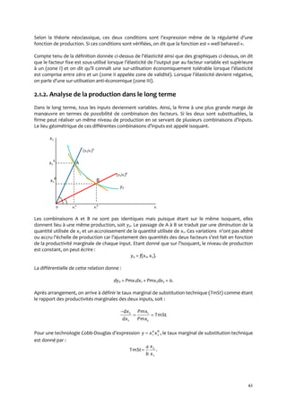 42
Selon la théorie néoclassique, ces deux conditions sont l’expression même de la régularité d’une
fonction de production. Si ces conditions sont vérifiées, on dit que la fonction est « well behaved ».
Compte tenu de la définition donnée ci-dessus de l’élasticité ainsi que des graphiques ci-dessus, on dit
que le facteur fixe est sous-utilisé lorsque l’élasticité de l’output par au facteur variable est supérieure
{ un (zone I) et on dit qu’il connaît une sur-utilisation économiquement tolérable lorsque l’élasticité
est comprise entre zéro et un (zone II appelée zone de validité). Lorsque l’élasticité devient négative,
on parle d’une sur-utilisation anti-économique (zone III).
2.1.2. Analyse de la production dans le long terme
Dans le long terme, tous les inputs deviennent variables. Ainsi, la firme à une plus grande marge de
manœuvre en termes de possibilité de combinaison des facteurs. Si les deux sont substituables, la
firme peut réaliser un même niveau de production en se servant de plusieurs combinaisons d’inputs.
Le lieu géométrique de ces différentes combinaisons d’inputs est appelé isoquant.
x2
(x2/x1)A
x2
A
A
(x2/x1)B
x2
B
B
y0
0 x1
A
x1
B
x1
Les combinaisons A et B ne sont pas identiques mais puisque étant sur le même isoquant, elles
donnent lieu à une même production, soit y0. Le passage de A à B se traduit par une diminution de la
quantité utilisée de x2 et un accroissement de la quantité utilisée de x1. Ces variations n’ont pas altéré
ou accru l’échelle de production car l’ajustement des quantités des deux facteurs s’est fait en fonction
de la productivité marginale de chaque input. Etant donné que sur l’isoquant, le niveau de production
est constant, on peut écrire :
y0 = f(x1, x2).
La différentielle de cette relation donne :
dy0 = Pmx1dx1 + Pmx2dx2 = 0.
Après arrangement, on arrive à définir le taux marginal de substitution technique (TmSt) comme étant
le rapport des productivités marginales des deux inputs, soit :
.
2
1
1
2
TmSt
Pmx
Pmx
dx
dx


Pour une technologie Cobb-Douglas d’expression ,21
ba
xxy  le taux marginal de substitution technique
est donné par :
.
1
2
x
x
b
a
TmSt
 